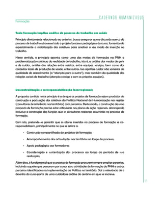 Cadernos HumanizaSUS
Formação


Toda formação implica análise do processo de trabalho em saúde

Princípio diretamente relacionado ao anterior, busca assegurar que a discussão acerca do
processo de trabalho atravesse todo o projeto/processo pedagógico do curso, fomentando
especialmente a mobilização dos coletivos para analisar o seu modo de inserção no
trabalho.

Nesse sentido, o princípio aponta como uma das metas da formação na PNH a
problematização contínua da realidade de trabalho, isto é, a análise dos modos de gerir
e de cuidar, análise das relações entre sujeitos, entre equipes, serviços, bem como dos
contextos locais de produção de saúde, entre outros. Isso significa cuidar não somente da
qualidade do atendimento (a “atenção para o outro”), mas também da qualidade das
relações sociais de trabalho (atenção consigo e com as próprias equipes).



Descentralização e corresponsabilização locorregionais

A proposta contida neste princípio é a de que os projetos de formação sejam produtos da
construção e pactuação dos coletivos da Política Nacional de Humanização nas regiões
(consultores de referência nos territórios) com parceiros. Deste modo, a construção de uma
proposta de formação precisa estar articulada aos planos de ação regionais, abrangendo
inclusive a construção das funções que os consultores regionais assumirão no processo de
formação.

Com isto, pretende-se garantir que os atores inseridos no processo de formação se co-
responsabilizem, principalmente no que se refere a:

      - Construção compartilhada dos projetos de formação;

      - Acompanhamento das articulações nos territórios ao longo do processo;

      - Apoio pedagógico aos formadores;

      - Coordenação e sustentação dos processos ao longo do período de sua
        realização;

Além disso, é fundamental que os projetos de formação procurem sempre ampliar parcerias,
incluindo aqueles que passaram por cursos e/ou atividades de formação da PNH e outros
parceiros identificados na implementação da Política no território. Daí a relevância de o
desenho do curso partir de uma cuidadosa análise do cenário em que se inscreve.

                                                                                             77
 