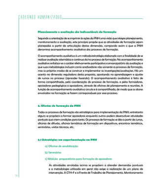 Cadernos HumanizaSUS

             Planejamento e avaliação são indissociáveis da formação

             Seguindo a orientação de se imprimir às ações da PNH uma visão que integre planejamento,
             monitoramento e avaliação, este princípio propõe que as atividades de formação sejam
             planejadas a partir da articulação destas dimensões, compondo assim o que a PNH
             denomina acompanhamento avaliativo dos processos de formação.

             O acompanhamento avaliativo é um método/estratégia elaborado com a finalidade de se
             realizar avaliação sistemática e contínua do/no processo de formação. No acompanhamento
             avaliativo enfatiza-se o caráter efetivamente participativo e emancipatório da avaliação e
             que suas metodologias incluam como analisadores não somente os processos de formação,
             mas os próprios modos de se construir e implementar as investigações/avaliações. Há um
             acento na dimensão reguladora desta proposta, apostando na aprendizagem e ajustes
             de rumos no processo (aprender fazendo). O acompanhamento avaliativo é feito de
             forma compartilhada, pela coordenação do processo de formação, e pelos formadores,
             apoiadores pedagógicos e apoiadores, através de oficinas de planejamento e reuniões. A
             função de acompanhamento avaliativo circula e é compartilhada, de modo que os atores
             envolvidos na formação se fazem corresponsáveis por esse processo.



             3. Ofertas de formação da PNH

             Todos os processos de formação são estratégicos para implementação da PNH, entretanto
             alguns se propõem a formar apoiadores enquanto outros podem desenvolver atividades
             pontuais que criem condições para tanto. Os processos de formação se dão a partir de cursos,
             oficinas de difusão, oficinas temáticas de formação em dispositivos, encontros temáticos,
             seminários, visitas técnicas, etc.



             3.1 Estratégias em experimentação na PNH

                   a) Oficinas de sensibilização

                   b) Seminários

                   c) Módulos preparatórios para formação de apoiadores

                      As atividades arroladas acima se propõem a atender demandas pontuais
                      e a metodologia utilizada em geral não exige a realização de um plano de
                      intervenção. A CTH-F e a Frente de Trabalho de Planejamento, Monitoramento
78
 