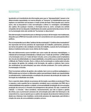 Cadernos HumanizaSUS
Apresentação


igualando-se à transferência de informações para que os “descapacitados” passem a ter
determinadas capacidades; na mesma direção, se “treinaria” os trabalhadores para que
repitam e se exercitem ad nauseam o modo correto de fazer. Para aqueles que, mesmo
assim, não se enquadram a esta normalização a oferta é a reciclagem: remodelação
dos sujeitos. De qualquer maneira, a formação torna-se, assim, correção (no sentido
ortopédico do termo) daqueles trabalhadores de saúde supostamente desumanos: formar
na humanização teria este sentido de “humanizar os desumanos”.

Esta demarcação é importante para se distinguir processos de formação mais tradicionais,
daqueles que a PNH tem buscado construir em consonância com seus pressupostos ético-
políticos.

Por se compreender que as ditas “práticas de desumanização” e “práticas desumanizadoras”
são expressões de formas precárias de organização do trabalho, pertinentes, portanto,
aos temas da gestão e das condições concretas de trabalho, a pauta da humanização se
desloca imediatamente para novas ofertas de formação.

Mas este deslocamento ocorre também por outra razão de natureza metodológica: o
método da humanização. Entendendo o método como “modo de caminhar”, a PNH define
a humanização como um modo de fazer inclusão, como uma prática social ampliadora
dos vínculos de solidariedade e co-responsabilidade, uma prática que se estende seguindo
o Método da Tríplice Inclusão. Assim, a feitura da humanização se realiza pela inclusão,
nos espaços da gestão, do cuidado e da formação, de sujeitos e coletivos, bem como,
dos analisadores (as perturbações) que estas inclusões produzem. Em outras palavras:
humanização é inclusão.

Para humanizar práticas de gestão e de cuidado, bem como as práticas pedagógicas, a
PNH propõe que se incluam os diferentes sujeitos que participam desde suas singularidades
no planejamento, implementação e avaliação dos processos de produção de saúde e de
formação do trabalhador de saúde.

Com o exercício deste método nos processos de formação, que efeitos se produzem? Para
a resposta a esta questão faz-se necessário considerar que os princípios da PNH são a
indissociabilidade entre gestão e cuidado, a transversalidade (ampliação da comunicação;
produção do comum) e o fomento do protagonismo das pessoas. Ou seja, o exercício do
método – a inclusão - deve considerar, necessariamente, que não se separe a gestão
da clínica, que se promovam processos de comunicação para além da hierarquia e do
corporativismo, e que se aposte que os sujeitos são capazes de produzirem deslocamentos
desde seus interesses mais imediatos, construindo processos de negociação, permitindo a
criação de zonas de comunalidade e projetos comuns.
                                                                                            7
 