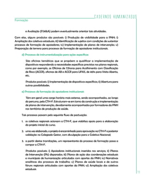 Cadernos HumanizaSUS
Formação


         e Avaliação (P,M&A) podem eventualmente orientar tais atividades.

Com elas, alguns produtos são possíveis: i) Produção de visibilidade para a PNH; i)
Ampliação dos coletivos estaduais; iii) Identificação de sujeitos com condições de sustentar
processos de formação de apoiadores; iv) Implementação de planos de intervenção; v)
Preparação de terreno para processos de formação de apoiadores institucionais.

      d) Processos de instrumentalização para ações específicas

         São oficinas temáticas que se propõem a qualificar a implementação de
         dispositivos respondendo a necessidades específicas previstas nos planos regionais,
         como por exemplo, as Oficinas de 72horas para Acolhimento com Classificação
         de Risco (ACCR), oficinas de AB e ACCR para UPAS, de 46hs para Visita Aberta,
         etc.

         Produtos possíveis: i) Implementação de dispositivos específicos; ii) Abertura para
         outras possibilidades.

      e) Processos de formação de apoiadores institucionais

         Têm em geral uma carga horária mais extensa, sendo acompanhados, ao longo
         do percurso, pela CTH-F. Estruturam-se em torno da construção e implementação
         de planos de intervenção, devidamente acompanhados por formadores da PNH
         nos territórios de produção de saúde.

      Tais processos passam pelo seguinte fluxo de pactuação:

      1. os coletivos regionais acionam a CTH-F, que viabiliza apoio para a elaboração
         do projeto inicial do curso;

      2. uma vez elaborado, o projeto é encaminhado para aprovação na CTH-F e posterior
         validação no Colegiado Gestor, com divulgação para o Coletivo Nacional;

      3. a partir destas tramitações, um representante do processo de formação passa a
         compor a CTH-F.

         Produtos possíveis: i) Apoiadores institucionais inseridos nos serviços; ii) Planos
         de Intervenção (PIs) disparados; iii) Planos de ação das coordenações estaduais
         e municipais de humanização articulados com aportes da PNH; iv) Narrativas
         analíticas dos processos de trabalho; v) Planos de saúde locais e de outros
         fóruns regionais articulados com aportes da PNH; vi) Ampliação dos coletivos
         estaduais
                                                                                               79
 