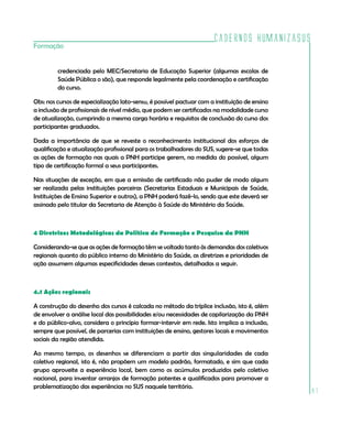 Cadernos HumanizaSUS
Formação


         credenciada pelo MEC/Secretaria de Educação Superior (algumas escolas de
         Saúde Pública o são), que responde legalmente pela coordenação e certificação
         do curso.

Obs: nos cursos de especialização lato-sensu, é possível pactuar com a instituição de ensino
a inclusão de profissionais de nível médio, que podem ser certificados na modalidade curso
de atualização, cumprindo a mesma carga horária e requisitos de conclusão do curso dos
participantes graduados.

Dada a importância de que se reveste o reconhecimento institucional dos esforços de
qualificação e atualização profissional para os trabalhadores do SUS, sugere-se que todas
as ações de formação nas quais a PNH participe gerem, na medida do possível, algum
tipo de certificação formal a seus participantes.

Nas situações de exceção, em que a emissão de certificado não puder de modo algum
ser realizada pelas instituições parceiras (Secretarias Estaduais e Municipais de Saúde,
Instituições de Ensino Superior e outros), a PNH poderá fazê-lo, sendo que este deverá ser
assinado pelo titular da Secretaria de Atenção à Saúde do Ministério da Saúde.



4 Diretrizes Metodológicas da Política de Formação e Pesquisa da PNH

Considerando-se que as ações de formação têm se voltado tanto às demandas dos coletivos
regionais quanto do público interno do Ministério da Saúde, as diretrizes e prioridades de
ação assumem algumas especificidades desses contextos, detalhadas a seguir.



4.1 Ações regionais

A construção do desenho dos cursos é calcada no método da tríplice inclusão, isto é, além
de envolver a análise local das possibilidades e/ou necessidades de capilarização da PNH
e do público-alvo, considera o princípio formar-intervir em rede. Isto implica a inclusão,
sempre que possível, de parcerias com instituições de ensino, gestores locais e movimentos
sociais da região atendida.

Ao mesmo tempo, os desenhos se diferenciam a partir das singularidades de cada
coletivo regional, isto é, não propõem um modelo padrão, formatado, e sim que cada
grupo aproveite a experiência local, bem como os acúmulos produzidos pelo coletivo
nacional, para inventar arranjos de formação potentes e qualificados para promover a
problematização das experiências no SUS naquele território.
                                                                                               81
 