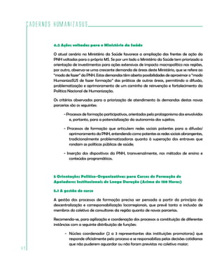 Cadernos HumanizaSUS

             4.2 Ações voltadas para o Ministério da Saúde

             O atual cenário no Ministério da Saúde favorece a ampliação das frentes de ação da
             PNH voltadas para o próprio MS. Se por um lado o Ministério da Saúde tem priorizado a
             orientação de investimentos para ações extensivas de impacto macropolítico nas regiões,
             por outro, observa-se uma crescente demanda de áreas deste Ministério, que se refere ao
             “modo de fazer” da PNH. Estas demandas têm aberto possibilidades de aproximar o “modo
             HumanizaSUS de fazer formação” das práticas de outras áreas, permitindo a difusão,
             problematização e aprimoramento de um caminho de reinvenção e fortalecimento da
             Política Nacional de Humanização.

             Os critérios observados para a priorização de atendimento às demandas destas novas
             parcerias são os seguintes:

                  - Processos de formação participativos, orientados pelo protagonismo dos envolvidos
                     e, portanto, para a potencialização da autonomia dos sujeitos;

                  - Processos de formação que articulem redes sociais potentes para a difusão/
                     aprimoramento da PNH, entendendo como potentes as redes sociais abrangentes,
                     tradicionalmente problematizadoras quanto à superação dos entraves que
                     rondam as políticas públicas de saúde;

                  - Inserção dos dispositivos da PNH, transversalmente, nos métodos de ensino e
                      conteúdos programáticos.



             5 Orientações Político-Organizativas para Cursos de Formação de
             Apoiadores Institucionais de Longa Duração (Acima de 180 Horas)

             5.1 A gestão do curso

             A gestão dos processos de formação precisa ser pensada a partir do princípio da
             descentralização e corresponsabilização locorregionais, que prevê tanto a inclusão de
             membros do coletivo de consultores da região quanto de novas parcerias.

             Recomenda-se, para agilização e coordenação dos processos a constituição de diferentes
             instâncias com a seguinte distribuição de funções:

                   - Núcleo coordenador (2 a 3 representantes das instituições promotoras) que
                     responde oficialmente pelo processo e se responsabiliza pelas decisões cotidianas
                     que não puderem aguardar ou não foram previstas no coletivo maior;
82
 