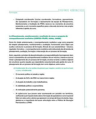 Cadernos HumanizaSUS
Formação


      - Colegiado coordenador (núcleo coordenador, formadores, representante
        dos apoiadores em formação e representante da equipe de Planejamento,
        Monitoramento e Avaliação da PNH): reúne-se nos momentos de encontros
        presenciais ou em momentos específicos para a discussão de temas mais amplos
        referentes à gestão do curso.



5.2 Planejamento, monitoramento e avaliação do curso: a proposta do
acompanhamento avaliativo (SANTOS-FILHO, 2008a, 2008b)

Como foi citado anteriormente, o acompanhamento avaliativo surge como proposta
de integrar planejamento, monitoramento e avaliação, funcionando como lógica que
auxilia a estruturar os processos de formação. Através de suas caracterísiticas - inclusivo,
regulador, formativo -, o acompanhamento avaliativo está indissociado das dimensões de
planejamento, avaliação, formação e intervenção de um processo de formação.

Assim, seguindo o princípio da descentralização e corresponsabilização locorregionais, bem
como a característica do acompanhamento avaliativo de ser inclusivo, orienta-se que ao
iniciar o planejamento de um processo de formação, envolva-se tanto o coletivo regional
de consultores quanto aqueles que responderão conjuntamente pela gestão do curso. O
planejamento de um processo de formação tem como objetivos, entre outros:

      a) A elaboração de uma análise situacional que mapeie o cenário no qual se insere
         o curso, considerando:

      - O momento político no estado e região;

      - A situação do SUS e da PNH na macro/micro-região;

      - A situação do trabalho e dos trabalhadores;

      - A viabilidade política e orçamentária;

      - As instituições potencialmente parceiras;

      - As ações/cursos que possam estar acontecendo em paralelo nos territórios,
        verificando qual impacto terão sobre a formação de apoiadores e como é possível
        lidar com estes outros vetores que aparecem no campo de forças circulantes. Aqui,
        destaca-se a importância de buscar articulação entre a Política de Educação
        Permanente e a PNH.

                                                                                               83
 