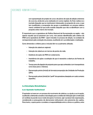 Cadernos HumanizaSUS

                      com apresentação do projeto do curso e de planos de ação de edições anteriores
                      do curso (ou ainda de cursos realizados em outras regiões). Ao final, realiza-se a
                      inscrição daqueles que se mantiveram interessados na proposta do curso, o que
                      tem qualificado a composição dos grupos e possibilitado um processo seletivo
                      menos unilateral já que evita evasões daqueles que não se identificam com a
                      proposta antes mesmo da inscrição.

             É importante que os apoiadores da Política Nacional de Humanização na região - não
             apenas aqueles que já passaram por curso, mas pessoas identificadas pelo coletivo da
             PNH como apoiadoras da PNH - sejam incluídos no processo de seleção, na condição de
             corresponsáveis pela condução do processo, auxiliando em sua elaboração e realização.

             Como dimensões e critérios para a inclusão têm-se usualmente utilizado:

                   - Intenção de cobertura regional;

                   - Intenção de cobertura em termos de pontos da rede;

                   - Existência de ações da PNH em andamento;

                   - Inexistência de ações e avaliação de que é necessária a abertura de frentes de
                     trabalho;

                   - Tempo para divulgação da proposta para que seja conhecida e com transparência
                     como base para o interesse;

                   - Demarcação prévia (inicial) do formato/composição das Unidades de Produção
                     (UPs);

                   - Demarcação prévia (inicial) do “perfil” de apoiadores desejados em cada contexto
                     específico.



             5.4 Estratégias Metodológicas

             5.4.1 Apoiador Institucional

             O apoiador se insere em um processo de movimento de coletivos, ou ajuda a sua irrupção,
             auxiliando e ofertando conceitos e tecnologias para a análise da instituição (pôr a instituição
             em análise), buscando novos modos de operar, funcionar, agir e produzir das organizações,
             considerando os pressupostos da democracia institucional e da autonomia dos sujeitos.
             Para tanto, o apoio parte e considera a inseparabilidade entre a clínica e a política, entre
86
 
