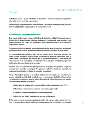 Cadernos HumanizaSUS
Formação


cuidado e a gestão – que se interferem mutuamente – e a transversalidade das práticas
e dos saberes no interior das organizações.

Entende-se e se propõe o trabalho dos formadores e apoiadores pedagógicos dos processos
de formação também na perspectiva do apoio institucional.



5.4.2 Formador e Apoiador Pedagógico

Os processos de formação vividos no Rio Grande do Sul e em São Paulo evidenciaram
a importância dessas funções, visto que enriquecem o processo de aprendizagem e de
desenvolvimento dos cursos, na perspectiva da corresponsabilização e coordenação
ampliada dos mesmos.

Os formadores têm funções mais ligadas à sustentação das ações no território, ao fomento
à grupalidade na UP e ao acompanhamento cotidiano dos processos de intervenção.

Já os apoiadores pedagógicos, além de sua função direta junto aos processos de
aprendizagem, apóiam a construção de mapeamentos regionais importantes para a
continuidade e sustentação dos projetos que os cursos desencadeiam. A articulação das
redes regionais pode ser exercida em maior ou menor grau pelo formador ou apoiador
pedagógico, dependendo dos arranjos locais.

No Pará, optou-se pela denominação apoiador da formação, conjugando a função de
formador e de apoiador pedagógico. A experiência no Espírito Santo tem apostado na
conjunção dessas funções na figura do apoiador pedagógico.

Tanto os formadores quanto os apoiadores pedagógicos são sujeitos que têm acúmulos
quanto à trajetória no/do SUS, afinidade com os pressupostos da Política Nacional de
Humanização, constituindo-se como sujeitos da política de saúde coletiva em suas regiões.
Estão entre suas possíveis atribuições:

      a) Acompanhar e apoiar o/no processo de formação dos apoiadores da PNH;

      b) Participar e apoiar os/nos encontros presenciais programados;

      c) Produzir e organizar materiais utilizados no processo;

      d) Imprimir um “olhar” avaliativo no processo de formação.

Os formadores e/ou os apoiadores pedagógicos têm sido o grupo-sujeito a imprimir “um
olhar” e elaborar instrumentos avaliativos em sua “agenda de formadores” (na rotina de
                                                                                            87
 