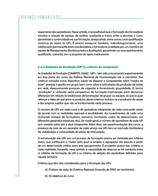 Cadernos HumanizaSUS

             seguimento dos apoiadores). Nesse sentido, é aconselhável que a formação dos formadores
             envolva a criação de espaços de análise, avaliação e trocas antes e durante o curso,
             garantindo a continuidade na sua formação, assegurando, entre outros, uma qualificação
             contínua do apoio às UPs. É preciso assegurar também, metodologicamente, uma
             interlocução permanente entre coordenadores e formadores (mediado por um membro da
             equipe de Planejamento, Monitoramento e Avaliação), garantindo um acompanhamento
             qualificado, coerente com a proposta do apoio institucional.



             5.4.3 Unidades de Produção (UP’s): critérios de composição

             As Unidades de Produção (CAMPOS, 2000) - UP’s - têm sido uma proposta experimentada
             em boa parte dos cursos da Política Nacional de Humanização até o momento. São
             coletivos tomados como dispositivo capaz de disparar a compreensão sobre “modos de
             fazer” atenção e gestão em grupo, bem como sobre a articulação da produção de saúde
             em rede, desenvolvendo processos de cogestão e fomentando grupalidade. O termo
             “produção” é utilizado nesta perspectiva de formação-intervenção para demarcar
             diferenças em relação às tradicionais denominações de grupos ou equipes, já que se quer
             reforçar a idéia de que entre os produtos desses coletivos incluem-se a produção de saúde
             e dos próprios sujeitos que vão se tranformando neste processo.

             O número de UPs em cada curso e de apoiadores integrantes de cada uma pode variar
             de acordo com as realidades regionais e possiblidades dos investimentos de cada uma
             (incluindo número de formadores, parceiros municipais, custos de deslocamento nas
             diferentes geografias estaduais, etc). De modo geral, o número de apoiadores de cada UP
             tem variado entre oito e doze integrantes. Além disso, nas experimentações dos cursos, a
             presença de mais de um apoiador de cada serviço nas UPs tem-se mostrado facilitadora
             da viabilização e continuidade do plano de intervenção.

             A estruturação das UPs em um processo de formação precisa ser norteada por critérios
             claros, que justifiquem a ‘razão’ pela qual se propõe a agregação das pessoas a partir
             de um determinado critério para este agrupamento. É prudente ajustar tais critérios a
             cada realidade, havendo, nesse sentido, a necessidade de observar se há coerência entre
             os critérios de formação da UP e os critérios de seleção dos apoiadores definidos para
             aquele território.

             Critérios que têm sido considerados para a formação das UPs:

                   a) O plano de ação do Coletivo Regional (inserção da PNH nos territórios);

88                 b) Os objetivos do curso;
 