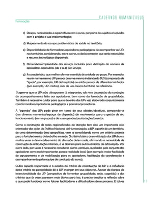 Cadernos HumanizaSUS
Formação


      c) Desejos, necessidades e expectativas com o curso, por parte dos sujeitos envolvidos
         com o projeto e sua implementação;

      d) Mapeamento do campo problemático da saúde no território;

      e) Disponibilidade de formadores/apoiadores pedagógicos de acompanhar as UPs
         nos territórios, considerando, entre outros, os deslocamentos que serão necessários
         e recursos tecnológicos disponíveis;

      f) Dimensão/complexidade dos serviços incluídos para definição do número de
         apoiadores necessários (de 2 a 4) por serviço;

      g) A característica que melhor afirmar o sentido de unidade ao grupo. Por exemplo:
         reunir numa mesma UP pessoas de uma mesma instância do SUS (composição de
         “iguais”, por exemplo, UP de hospitais) ou então pessoas de diferentes instâncias
         (por exemplo, UPs mistas), mas de um mesmo território de referência.

 Sugere-se que as UPs não ultrapassem 12 integrantes, sob risco de prejuízo da condução
do acompanhamento feito aos apoiadores, bem como da formação de grupalidade.
Também é necessário cuidar para que o desenho das UPs seja elaborado conjuntamente
com formadores/apoiadores pedagógicos e parceiros/promotores.

A “agenda” das UPs pode girar em torno de seus objetos/objetivos, compondo-se
(nos diversos momentos/espaços de dispersão) de movimentos para a gestão de seu
funcionamento (como grupos) e de suas agendas/pautas/ações/projetos.

Como a construção de redes regionalizadas de atenção tem sido um importante eixo
orientador das ações da Política Nacional de Humanização, a UP, a partir de um território,
de uma determinada área geopolítica, vem se consolidando como um critério potente
para o fortalecimento do trabalho em rede. O critério básico de constituição das UPs busca
muitas vezes o desencadeamento da discussão de/em rede, afirmando a necessidade de
construção de articulações internas, a se abrirem para outros âmbitos de articulação. Por
outro lado, por vezes é necessário considerar outras variáveis, avaliadas pelo conjunto dos
apoiadores como mais importantes para a realidade local, (por exemplo: maior facilidade
de agrupamento e de mobilização para os apoiadores, facilitação da coordenação e
acompanhamento pela equipe de condução do curso).

Outro aspecto importante é a escolha do critério de constituição da UP e a influência
deste critério na possibilidade de a UP avançar em seus objetivos. Apesar da clareza da
intencionalidade da UP (perspectiva de fomentar grupalidade, rede, cogestão) e dos
critérios que às vezes parecem mais óbvios para isso, é preciso ampliar a reflexão sobre
o que pode funcionar como fatores facilitadores e dificultadores desse processo. E talvez      89
 