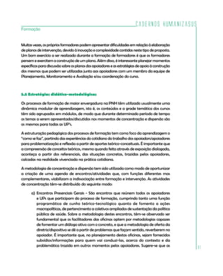 Cadernos HumanizaSUS
Formação


Muitas vezes, os próprios formadores podem apresentar dificuldades em relação à elaboração
de planos de intervenção, devido à inovação e complexidade contidas neste tipo de proposta.
Um bom exercício a ser realizado durante a formação de formadores é que os formadores
pensem e exercitem a construção de um plano. Além disso, é interessante planejar momentos
específicos para discussão sobre os planos dos apoiadores e as estratégias de apoio à construção
dos mesmos que podem ser utilizadas junto aos apoiadores com um membro da equipe de
Planejamento, Monitoramento e Avaliação e/ou coordenação do curso.



5.5 Estratégias didático-metodológicas

Os processos de formação de maior envergadura na PNH têm utilizado usualmente uma
dinâmica modular de aprendizagem, isto é, os conteúdos e a grade temática dos cursos
têm sido agrupados em módulos, de modo que durante determinado período de tempo
os temas a serem apresentados/discutidos nos momentos de concentração e dispersão são
os mesmos para todas as UP’s.

A estruturação pedagógica dos processos de formação tem como foco da aprendizagem o
“como se faz”, partindo das experiências do cotidiano do trabalho dos apoiadors/apoiadores
para problematização e reflexão a partir de aportes teórico-conceituais. É importante que
a compreensão de conceitos teóricos, mesmo quando feita através de exposição dialogada,
aconteça a partir dos referenciais, das situações concretas, trazidas pelos apoiadores,
calcadas na realidade vivenciada na prática cotidiana.

A metodologia de concentração e dispersão tem sido utilizada como modo de oportunizar
a criação de uma agenda de encontros/atividades que, com funções diferentes mas
complementares, viabilizam a indissociação entre formação e intervenção. As atividades
de concentração têm-se distribuído do seguinte modo:

      a) Encontros Presenciais Gerais - São encontros que reúnem todos os apoiadores
         e UPs que participam do processo de formação, cumprindo tanto uma função
         programática de cunho teórico-tecnológico quanto de fomento a ações
         macropolíticas, de pertencimento a coletivos ampliados de sustentação da política
         pública de saúde. Sobre a metodologia destes encontros, têm-se observado ser
         fundamental que os facilitadores das oficinas optem por metodologias capazes
         de fomentar um diálogo ativo com o concreto, e que a metodologia de oferta da
         diretriz/dispositivo se dê a partir de problemas que façam sentido, reverberem no
         apoiador. É importante que, no planejamento destas oficinas, sejam fornecidos
         subsídios/informações para quem vai conduzi-las, acerca do contexto e da
         problemática trazida em outros momentos pelos apoiadores. Sugere-se que as
                                                                                                   91
 