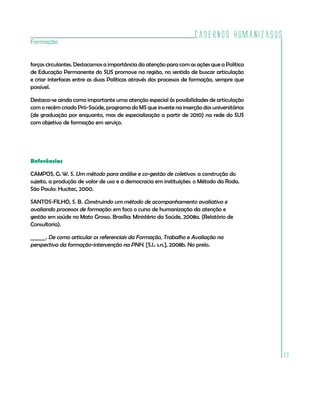 Cadernos HumanizaSUS
Formação


forças circulantes. Destacamos a importância da atenção para com as ações que a Política
de Educação Permanente do SUS promove na região, no sentido de buscar articulação
e criar interfaces entre as duas Políticas através dos processos de formação, sempre que
possível.

Destaca-se ainda como importante uma atenção especial às possibilidades de articulação
com o recém criado Pró-Saúde, programa do MS que investe na inserção dos universitários
(de graduação por enquanto, mas de especialização a partir de 2010) na rede do SUS
com objetivo de formação em serviço.




Referências

CAMPOS, G. W. S. Um método para análise e co-gestão de coletivos: a construção do
sujeito, a produção de valor de uso e a democracia em instituições: o Método da Roda.
São Paulo: Hucitec, 2000.

SANTOS-FILHO, S. B. Construindo um método de acompanhamento avaliativo e
avaliando processos de formação: em foco o curso de humanização da atenção e
gestão em saúde no Mato Grosso. Brasília: Ministério da Saúde, 2008a. (Relatório de
Consultoria).

______. De como articular os referenciais da Formação, Trabalho e Avaliação na
perspectiva da formação-intervenção na PNH. [S.l.: s.n.], 2008b. No prelo.




                                                                                           93
 
