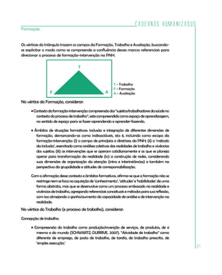 Cadernos HumanizaSUS
Formação


Os vértices do triângulo trazem os campos da Formação, Trabalho e Avaliação, buscando-
se explicitar o modo como se compreende a confluência desses marcos referenciais para
direcionar o processo de formação-intervenção na PNH.

                                   T


                                                          T - Trabalho
                                                          F - Formação
                 F                                   A    A - Avaliação

No vértice da Formação, considerar:

     • Contexto da formação-intervenção: compreensão dos “sujeitos/trabalhadores da saúde no
        contexto do processo de trabalho”, este compreendido como espaço de aprendizagem,
        no sentido de espaço para se fazer-aprendendo e aprender-fazendo.

     • Âmbitos de situações formativas: inclusão e integração de diferentes dimensões de
        formação, demarcando-as como indissociáveis, isto é, incluindo como escopo da
        formação-intervenção: (i) o campo de princípios e diretrizes da PNH; (ii) o ‘método
        da inclusão’, exercitado como análises coletivas das realidades de trabalho e vivências
        dos sujeitos; (iii) as intervenções que se operam cotidianamente e as que se planeja
        operar para transformação da realidade (iv) a construção de redes, considerando
        suas dimensões de organização da atenção (intra e interinstâncias) e também na
        perspectiva da grupalidade e atitudes de corresponsabilização.

     Com a afirmação desse contexto e âmbitos formativos, afirma-se que a formação não se
       restringe nem se foca na aquisição de ‘conhecimento’, ‘atitudes’ e ‘habilidades’ de uma
       forma abstrata, mas que se desenvolve como um processo embasado na realidade e
       vivências de trabalho, agregando referenciais conceituais e métodos para sua reflexão,
       com isso almejando o ganho/aumento da capacidade de análise e de intervenção na
       realidade.
No vértice do Trabalho (e processo de trabalho), considerar:

Concepção de trabalho:

     • Compreensão do trabalho como produção/invenção de serviços, de produtos, de si
        mesmo e do mundo (SCHWARTZ; DURRIVE, 2007). “Atividade de trabalho” como
        diferente de emprego, de posto de trabalho, de tarefa, de trabalho prescrito, de
        ‘simples execução.’
                                                                                                  97
 