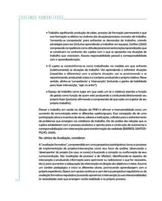 Cadernos HumanizaSUS

                   • Trabalho significando produção de saber, processo de formação permanente e que
                      essa formação se efetiva na vivência das situações/processos concretos de trabalho,
                      ‘tornando-se competente’ para enfrentar as demandas do trabalho, criando
                      estratégias para isso (inclusive aprendendo a trabalhar em equipe). Zarifian (2001)
                      compreende competência como atitudes/posicionamentos/ações/aprendizados que
                      se constituem no confronto dos sujeitos com o que se apresenta nas situações de
                      trabalho que vivenciam. Associa responsabilidade pessoal e corresponsabilidade
                      com o aprendizado/ação.

                   • O sujeito se constrói/forma-se como trabalhador na medida em que enfrenta
                      (coletivamente) as situações de trabalho. Vai aprendendo a enfrentar situações
                      (repetidas e diferentes) com a própria situação; vai se posicionando e se
                      reposicionando, produzindo coisas e a si próprio; produzindo o próprio coletivo. Nesse
                      sentido, alinha-se ‘competência’ e ‘intervenção’ (incluindo o ganho de habilidade
                      para fazer intervenção, “agir no entre”).

                   • Espaço de trabalho como lugar em que cada um (e o coletivo) exercita a função
                      de gestão como função de quem está produzindo e conduzindo/direcionando seu
                      próprio fazer (portanto afirmando a compreensão de que cada um é gestor de seu
                      próprio trabalho).

             Pensar o trabalho em saúde na direção da PNH é afirmar a transversalidade como um
             aumento de comunicação entre os diferentes sujeitos/grupos. Essa concepção diz de uma
             participação ativa e inventiva de atores, saberes e instituições, voltados para o enfrentamento
             de problemas que emergem nos cotidianos de trabalho. Diz da análise das relações que os
             sujeitos estabelecem com o processo produtivo e aponta para a construção de autonomia e
             corresponsabilização com intervenções para transformação da realidade (BARROS; SANTOS-
             FILHO, 2009).
             No vértice da Avaliação, considerar:

             A “avaliação formativa”, compreendida em uma perspectiva participativa, toma os processos
             de implementação de projetos/intervenções como seus focos de análise, observando o
             ‘desempenho’ do projeto (no caso, os cursos) e buscando a correção ou confirmação de seus
             rumos/condução. São ‘avaliações de processo’ e de ‘eficácia’, identificando-se aspectos da
             intervenção e produzindo informação para aprimorar ou redirecionar o que for necessário,
             isto é, para aumentar a adequação da intervenção na direção dos objetivos e metas. Assume
             um caráter pedagógico e inclui os diferentes atores, promovendo aprendizagem com a
             própria experiência. Opera com ajustes contínuos e vem daí sua perspectiva regulatória ou de
             avaliação formativa-reguladora, buscando aproximar a intervenção (e suas intencionalidades)
98           às necessidades reais que emergem na/da realidade e no próprio processo.
 