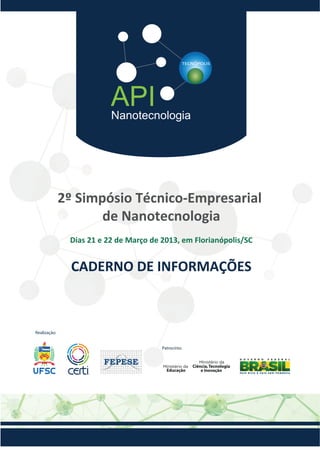 API
Nanotecnologia

2º Simpósio Técnico-Empresarial
de Nanotecnologia
Dias 21 e 22 de Março de 2013, em Florianópolis/SC

CADERNO DE INFORMAÇÕES

Realização:
Patrocínio:

Educação

Ciência, Tecnologia
e Inovação

 