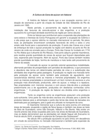 A Cultura da Cana-de-açúcar em Itaboraí

                A história de Itaboraí revela que a sua ocupação ocorreu com a
doação de sesmarias a partir da criação da Cidade de São Sebastião do Rio de
Janeiro em 1565.
                Neste período, o povoamento da região foi ocorrendo com a
instalação das lavouras de cana-de-açúcar e dos engenhos, e a produção
açucareira foi a principal atividade econômica da região por vários séculos.
                Entre os fatores que contribuíram para a expansão das plantações da
cana estava o interesse da Coroa Portuguesa em garantir a ocupação da Colônia e
o alto preço que o açúcar obtinha no mercado internacional no período. No plano
local, as plantações encontraram condições favoráveis de clima e solos e uma
ampla rede fluvial para o escoamento da produção. O porto das Caixas era o local
de embarque de todo o açúcar produzido na região com destino ao porto do Rio de
Janeiro de onde era enviado para a Europa. Porto das Caixas foi fundado em 1718
no Rio Aldeia que é afluente do Rio Macacu. Este porto adquiriu grande importância,
pois recebia grande quantidade de caixas de açúcar que ficavam depositadas pelo
cais, esperando pelo transporte. Além do açúcar, Porto das Caixas também recebia
grande quantidade de feijão, farinha de mandioca e mais tarde café proveniente do
interior do estado.
                O mercado do açúcar no período colonial apresentava instabilidade,
alternando períodos de prosperidade com períodos de decadência, o que provocava
o abandono das terras em determinados períodos de crise e a substituição das
atividades dos engenhos pelas pastagens. A produção na região era marcada tanto
pela produção do açúcar como também pela produção de aguardente, com
características distintas entre as maiores e menores propriedades. Os engenhos
eram as maiores propriedades e concentravam um bom número de escravos e uma
produção mais diversificada, produzindo, além do açúcar, o melaço e a rapadura.
Nas propriedades com menores recursos e com pouca mão-de-obra a produção
predominante era a de aguardente, produzidos em destilarias conhecidas como
engenhocas. 1 A produção da região de Itaboraí era dividida entre engenhos e
engenhocas.
                Tanto os engenhos como as engenhocas possuíam uma produção
auto-suficiente. Uma parte da mão-de-obra escrava era utilizada para o plantio de
produtos básicos para a alimentação e parte das terras das áreas de baixadas era
destinada para as pastagens, pois o gado era utilizado no transporte da cana.
                É importante mencionar que a cultura da cana ocorreu em extensas
áreas de baixada, ocupando a região de Nova Iguaçu e também nas áreas ao leste
da Baía de Guanabara, como São Gonçalo, Itaboraí e Rio Bonito. Não existe um
recorte preciso das áreas ocupadas pela cana nas áreas da Baixada da Guanabara,
mas os dados demonstram que as plantações iam desde Itaguaí até Araruama no
final do século XVIII, e também na planície de Campos dos Goytacazes2.
                No século XIX a produção açucareira no país entrou em decadência
em virtude da concorrência no mercado internacional e também pela expansão da

1
    Osório, Lia. Gente do Caceribu: Sua Geografia, Sua História.
2
    Geiger e Santos: Notas Sobre a Evolução Urbana na Baixada Fluminense. P.293. IBGE,1955.

                                                10
 