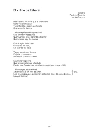 IX - Hino de Itaboraí
                                                                         Belizário
                                                                Paulinho Rezende
                                                                 Haroldo Campos

Pedra Bonita foi assim que te chamaram
Certa vez em Guarani
Terra Bendita é assim que hoje te
Chamo minha Itaboraí

Tens uma porta aberta para o mar
És a janela do nosso país
Quem vem de longe aprende a te amar
Quem nasce aqui é a tua raiz

Com a argila do teu solo
O calor do teu colo,
E o suor do teu povo

Vamos seguir com firmeza
E ajudar com certeza
A construir um mundo novo.

És um eterno poema
Que tem como tema a felicidade
Escrito pelo Criador, que transformou nesta bela cidade – BIS

Teus laranjais, teus imortais.
A tua história é um hino de amor,                                    BIS.
És a própria paz, por que sempre estás nas mãos de nosso Senhor.
Itaboraí! Itaboraí!




                                         102
 