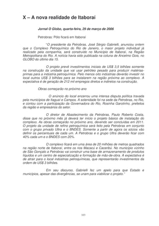 X – A nova realidade de Itaboraí

          Jornal O Globo, quarta-feira, 29 de março de 2006

          Petrobras: Pólo ficará em Itaboraí

                “O presidente da Petrobras, José Sérgio Gabrielli, anunciou ontem
que o Complexo Petroquímico do Rio de Janeiro, o maior projeto individual já
realizado pela companhia, será construído no Município de Itaboraí, na Região
Metropolitana do Rio. A notícia havia sido publicada na coluna de Ancelmo Gois, no
GLOBO do último dia 15.

                O projeto prevê investimentos iniciais de US$ 3,5 bilhões somente
na construção da unidade que vai usar petróleo pesado para produzir matérias-
primas para a indústria petroquímica. Pelo menos oito indústrias deverão investir no
local outros US$ 3 bilhões para se instalarem na região próxima ao complexo. A
expectativa é de geração de 212 mil empregos diretos e indiretos na construção.

          Obras começarão no próximo ano

                 O anúncio do local encerrou uma intensa disputa política travada
pela municípios de Itaguaí e Campos. A solenidade foi na sede da Petrobras, no Rio,
e contou com a participação da Governadora do Rio, Rosinha Garotinho, prefeitos
da região e empresários do setor.

                O diretor de Abastecimento da Petrobras, Paulo Roberto Costa,
disse que no próximo mês já deverá ter início o projeto básico de instalação do
complexo. As obras começarão no próximo ano, devendo ser concluídas em 2011.
O projeto da unidade de refino petroquímica será feito pela Petrobras em conjunto
com o grupo privado Ultra e o BNDES. Somente a partir de agora os sócios vão
definir os percentuais de cada um. A Petrobras e o grupo Ultra deverão ficar com
40% cada um e o BNDES com 20%.

                O complexo ficará em uma área de 20 milhões de metros quadrados
na região norte de Itaboraí, entre os rios Macacú e Caceribú. No município vizinho
de São Gonçalo a Petrobras vai construir uma base de armazenamento de produtos
líquidos e um centro de especialização e formação de mão-de-obra. A expectativa é
de atrair para o local indústrias petroquímicas, que representarão investimentos da
ordem de US$ 3 bilhões.

               Em seu discurso, Gabrielli fez um apelo para que Estado e
municípios, apesar das divergências, se unam para viabilizar o projeto.”




                                        103
 