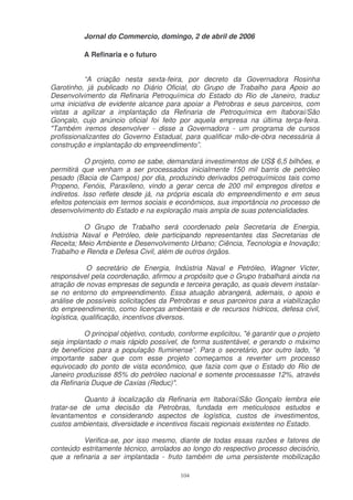 Jornal do Commercio, domingo, 2 de abril de 2006

           A Refinaria e o futuro


           “A criação nesta sexta-feira, por decreto da Governadora Rosinha
Garotinho, já publicado no Diário Oficial, do Grupo de Trabalho para Apoio ao
Desenvolvimento da Refinaria Petroquímica do Estado do Rio de Janeiro, traduz
uma iniciativa de evidente alcance para apoiar a Petrobras e seus parceiros, com
vistas a agilizar a implantação da Refinaria de Petroquímica em Itaboraí/São
Gonçalo, cujo anúncio oficial foi feito por aquela empresa na última terça-feira.
"Também iremos desenvolver - disse a Governadora - um programa de cursos
profissionalizantes do Governo Estadual, para qualificar mão-de-obra necessária à
construção e implantação do empreendimento”.

            O projeto, como se sabe, demandará investimentos de US$ 6,5 bilhões, e
permitirá que venham a ser processados inicialmente 150 mil barris de petróleo
pesado (Bacia de Campos) por dia, produzindo derivados petroquímicos tais como
Propeno, Fenóis, Paraxileno, vindo a gerar cerca de 200 mil empregos diretos e
indiretos. Isso reflete desde já, na própria escala do empreendimento e em seus
efeitos potenciais em termos sociais e econômicos, sua importância no processo de
desenvolvimento do Estado e na exploração mais ampla de suas potencialidades.

          O Grupo de Trabalho será coordenado pela Secretaria de Energia,
Indústria Naval e Petróleo, dele participando representantes das Secretarias de
Receita; Meio Ambiente e Desenvolvimento Urbano; Ciência, Tecnologia e Inovação;
Trabalho e Renda e Defesa Civil, além de outros órgãos.

            O secretário de Energia, Indústria Naval e Petróleo, Wagner Victer,
responsável pela coordenação, afirmou a propósito que o Grupo trabalhará ainda na
atração de novas empresas de segunda e terceira geração, as quais devem instalar-
se no entorno do empreendimento. Essa atuação abrangerá, ademais, o apoio e
análise de possíveis solicitações da Petrobras e seus parceiros para a viabilização
do empreendimento, como licenças ambientais e de recursos hídricos, defesa civil,
logística, qualificação, incentivos diversos.

           O principal objetivo, contudo, conforme explicitou, "é garantir que o projeto
seja implantado o mais rápido possível, de forma sustentável, e gerando o máximo
de benefícios para a população fluminense”. Para o secretário, por outro lado, "é
importante saber que com esse projeto começamos a reverter um processo
equivocado do ponto de vista econômico, que fazia com que o Estado do Rio de
Janeiro produzisse 85% do petróleo nacional e somente processasse 12%, através
da Refinaria Duque de Caxias (Reduc)".

          Quanto à localização da Refinaria em Itaboraí/São Gonçalo lembra ele
tratar-se de uma decisão da Petrobras, fundada em meticulosos estudos e
levantamentos e considerando aspectos de logística, custos de investimentos,
custos ambientais, diversidade e incentivos fiscais regionais existentes no Estado.

          Verifica-se, por isso mesmo, diante de todas essas razões e fatores de
conteúdo estritamente técnico, arrolados ao longo do respectivo processo decisório,
que a refinaria a ser implantada - fruto também de uma persistente mobilização

                                          104
 
