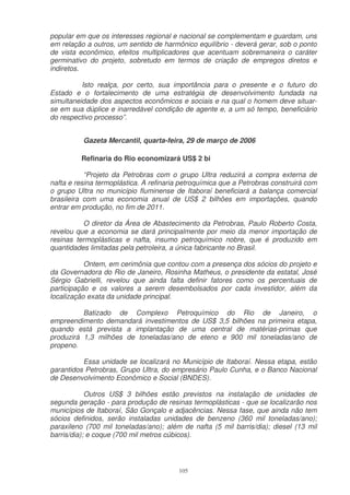 popular em que os interesses regional e nacional se complementam e guardam, uns
em relação a outros, um sentido de harmônico equilíbrio - deverá gerar, sob o ponto
de vista econômico, efeitos multiplicadores que acentuam sobremaneira o caráter
germinativo do projeto, sobretudo em termos de criação de empregos diretos e
indiretos.

          Isto realça, por certo, sua importância para o presente e o futuro do
Estado e o fortalecimento de uma estratégia de desenvolvimento fundada na
simultaneidade dos aspectos econômicos e sociais e na qual o homem deve situar-
se em sua dúplice e inarredável condição de agente e, a um só tempo, beneficiário
do respectivo processo”.


          Gazeta Mercantil, quarta-feira, 29 de março de 2006

         Refinaria do Rio economizará US$ 2 bi

           “Projeto da Petrobras com o grupo Ultra reduzirá a compra externa de
nafta e resina termoplástica. A refinaria petroquímica que a Petrobras construirá com
o grupo Ultra no município fluminense de Itaboraí beneficiará a balança comercial
brasileira com uma economia anual de US$ 2 bilhões em importações, quando
entrar em produção, no fim de 2011.

          O diretor da Área de Abastecimento da Petrobras, Paulo Roberto Costa,
revelou que a economia se dará principalmente por meio da menor importação de
resinas termoplásticas e nafta, insumo petroquímico nobre, que é produzido em
quantidades limitadas pela petroleira, a única fabricante no Brasil.

           Ontem, em cerimônia que contou com a presença dos sócios do projeto e
da Governadora do Rio de Janeiro, Rosinha Matheus, o presidente da estatal, José
Sérgio Gabrielli, revelou que ainda falta definir fatores como os percentuais de
participação e os valores a serem desembolsados por cada investidor, além da
localização exata da unidade principal.

          Batizado de Complexo Petroquímico do Rio de Janeiro, o
empreendimento demandará investimentos de US$ 3,5 bilhões na primeira etapa,
quando está prevista a implantação de uma central de matérias-primas que
produzirá 1,3 milhões de toneladas/ano de eteno e 900 mil toneladas/ano de
propeno.

          Essa unidade se localizará no Município de Itaboraí. Nessa etapa, estão
garantidos Petrobras, Grupo Ultra, do empresário Paulo Cunha, e o Banco Nacional
de Desenvolvimento Econômico e Social (BNDES).

            Outros US$ 3 bilhões estão previstos na instalação de unidades de
segunda geração - para produção de resinas termoplásticas - que se localizarão nos
municípios de Itaboraí, São Gonçalo e adjacências. Nessa fase, que ainda não tem
sócios definidos, serão instaladas unidades de benzeno (360 mil toneladas/ano);
paraxileno (700 mil toneladas/ano); além de nafta (5 mil barris/dia); diesel (13 mil
barris/dia); e coque (700 mil metros cúbicos).




                                         105
 