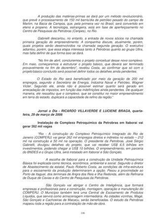 A produção das matérias-primas se dará por um método revolucionário,
que prevê o processamento de 150 mil barris/dia de petróleo pesado do campo de
Marlim, na Bacia de Campos, que, pela primeira vez no Brasil, será convertido em
eteno e propeno. A tecnologia, estrangeira, está em fase de aperfeiçoamento no
Centro de Pesquisas da Petrobras (Cenpes), no Rio.

           Gabrielli descartou, no entanto, a entrada de novos sócios na chamada
primeira geração do empreendimento. A companhia discute, atualmente, porém,
quais projetos serão desenvolvidos na chamada segunda geração. O executivo
adiantou, porém, que essa etapa interessa tanto à Petrobras quanto ao grupo Ultra,
mas falta definir de que forma isso se dará.

           "No fim de abril, concluiremos o projeto conceitual desse novo complexo.
Em maio, começaremos a estruturar o projeto básico, que deverá ser terminado
provavelmente no fim de dezembro", revelou Costa, ao confirmar que só com o
projeto básico concluído será possível definir todos os detalhes ainda pendentes.

          O Estado do Rio será beneficiado por meio da geração de 200 mil
empregos, segundo o Secretário de Energia, Indústria Naval e Petróleo, Wagner
Victer. Segundo ele, ainda não é possível estimar quanto será gerado em
arrecadação de impostos, em função das indefinições ainda pendentes. De qualquer
maneira, ele ressaltou que o complexo, que se constitui no maior empreendimento
em terra do estado, duplicará a capacidade de refino da região.”



           Jornal o Dia - RICARDO VILLAVERDE E LUCIENE BRAGA, quarta-
feira, 29 de março de 2006

          Instalação de Complexo Petroquímico da Petrobras em Itaboraí vai
gerar 262 mil vagas

           “Rio - A construção do Complexo Petroquímico Integrado do Rio de
Janeiro (COMPERJ) vai gerar 262 mil empregos diretos e indiretos no estado – 212
mil na construção e 50 mil na operação. O presidente da Petrobras, José Sérgio
Gabrielli, divulgou detalhes do projeto, que vai receber US$ 6,5 bilhões em
investimentos, podendo chegar a US$ 10 bilhões. O empreendimento, em parceria
do BNDES e o Grupo Ultra, será instalado em Itaboraí e São Gonçalo.

                 A escolha de Itaboraí para a construção da Unidade Petroquímica
Básica foi explicada como técnica, econômica, ambiental e social. Segundo o diretor
de Abastecimento da estatal, Paulo Roberto Costa, as condições de infra-estrutura
para o escoamento da produção determinaram a opção. Pesou a proximidade ao
Porto de Itaguaí, dos terminais de Angra dos Reis e Ilha Redonda, além da Refinaria
de Duque de Caxias e do Centro de Pesquisas da Petrobras.

                São Gonçalo vai abrigar o Centro de Inteligência, que formará
empresas e profissionais para a construção, montagem, operação e manutenção do
COMPERJ. O Município também terá uma Central de Escoamento de Produtos
Líquidos, que servirá como armazenagem intermediária. As cidades vizinhas, Magé,
São Gonçalo e Cachoeiras de Macacu, serão beneficiadas. O estudo da Petrobras
mapeou toda a região para a contratação de mão-de-obra.

                                        106
 