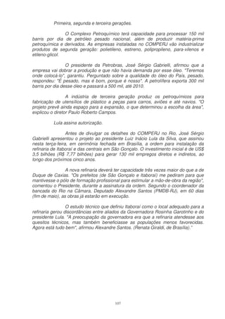 Primeira, segunda e terceira gerações.

                O Complexo Petroquímico terá capacidade para processar 150 mil
barris por dia de petróleo pesado nacional, além de produzir matéria-prima
petroquímica e derivados. As empresas instaladas no COMPERJ vão industrializar
produtos de segunda geração: polietileno, estireno, polipropileno, para-xilenos e
etileno-glicol.

                 O presidente da Petrobras, José Sérgio Gabrielli, afirmou que a
empresa vai dobrar a produção e que não havia demanda por esse óleo. "Teremos
onde colocá-lo", garantiu. Perguntado sobre a qualidade do óleo do País, pesado,
respondeu: "É pesado, mas é bom, porque é nosso". A petrolífera exporta 300 mil
barris por dia desse óleo e passará a 500 mil, até 2010.

                 A indústria de terceira geração produz os petroquímicos para
fabricação de utensílios de plástico a peças para carros, aviões e até navios. "O
projeto prevê ainda espaço para a expansão, o que determinou a escolha da área",
explicou o diretor Paulo Roberto Campos.

          Lula assina autorização.

                 Antes de divulgar os detalhes do COMPERJ no Rio, José Sérgio
Gabrielli apresentou o projeto ao presidente Luiz Inácio Lula da Silva, que assinou
nesta terça-feira, em cerimônia fechada em Brasília, a ordem para instalação da
refinaria de Itaboraí e das centrais em São Gonçalo. O investimento inicial é de US$
3,5 bilhões (R$ 7,77 bilhões) para gerar 130 mil empregos diretos e indiretos, ao
longo dos próximos cinco anos.

                 A nova refinaria deverá ter capacidade três vezes maior do que a de
Duque de Caxias. "Os prefeitos (de São Gonçalo e Itaboraí) me pediram para que
mantivesse o pólo de formação profissional para estimular a mão-de-obra da região",
comentou o Presidente, durante a assinatura da ordem. Segundo o coordenador da
bancada do Rio na Câmara, Deputado Alexandre Santos (PMDB-RJ), em 60 dias
(fim de maio), as obras já estarão em execução.

                 O estudo técnico que definiu Itaboraí como o local adequado para a
refinaria gerou discordâncias entre aliados da Governadora Rosinha Garotinho e do
presidente Lula. "A preocupação da governadora era que a refinaria atendesse aos
quesitos técnicos, mas também beneficiasse as populações menos favorecidas.
Agora está tudo bem", afirmou Alexandre Santos. (Renata Giraldi, de Brasília).”




                                        107
 