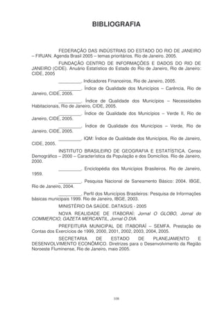 BIBLIOGRAFIA


            FEDERAÇÃO DAS INDÚSTRIAS DO ESTADO DO RIO DE JANEIRO
– FIRJAN. Agenda Brasil 2005 – temas prioritários. Rio de Janeiro. 2005.
           FUNDAÇÃO CENTRO DE INFORMAÇÕES E DADOS DO RIO DE
JANEIRO (CIDE). Anuário Estatístico do Estado do Rio de Janeiro, Rio de Janeiro:
CIDE, 2005
              _________. Indicadores Financeiros, Rio de Janeiro, 2005.
             _________. Índice de Qualidade dos Municípios – Carência, Rio de
Janeiro, CIDE, 2005.
             _________. Índice de Qualidade dos Municípios – Necessidades
Habitacionais, Rio de Janeiro, CIDE, 2005.
             _________. Índice de Qualidade dos Municípios – Verde II, Rio de
Janeiro, CIDE, 2005.
             _________. Índice de Qualidade dos Municípios – Verde, Rio de
Janeiro, CIDE, 2005.
              _________. IQM: Índice de Qualidade dos Municípios, Rio de Janeiro,
CIDE, 2005.
            INSTITUTO BRASILEIRO DE GEOGRAFIA E ESTATÍSTICA. Censo
Demográfico – 2000 – Característica da População e dos Domicílios. Rio de Janeiro,
2000.
              _________. Enciclopédia dos Municípios Brasileiros. Rio de Janeiro,
1959.
             _________. Pesquisa Nacional de Saneamento Básico: 2004. IBGE,
Rio de Janeiro, 2004.
            _________. Perfil dos Municípios Brasileiros: Pesquisa de Informações
básicas municipais 1999. Rio de Janeiro, IBGE, 2003.
              MINISTÉRIO DA SAÚDE. DATASUS - 2005
         NOVA REALIDADE DE ITABORAÍ: Jornal O GLOBO, Jornal do
COMMERCIO, GAZETA MERCANTIL, Jornal O DIA.
            PREFEITURA MUNICIPAL DE ITABORAÍ – SEMFA. Prestação de
Contas dos Exercícios de 1999, 2000, 2001, 2002, 2003, 2004, 2005.
            SECRETARIA        DE      ESTADO    DE PLANEJAMENTO      E
DESENVOLVIMENTO ECONÔMICO. Diretrizes para o Desenvolvimento da Região
Noroeste Fluminense, Rio de Janeiro, maio 2005.




                                        108
 