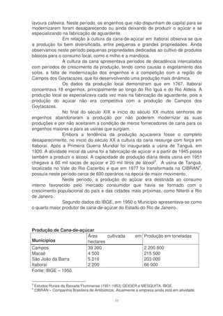 lavoura cafeeira. Neste período, os engenhos que não dispunham de capital para se
modernizarem foram desaparecendo ou ainda deixando de produzir o açúcar e se
especializando na fabricação de aguardente.
               Em relação à cultura da cana-de-açúcar em Itaboraí observa-se que
a produção foi bem diversificada, entre pequenas e grandes propriedades. Ainda
observamos neste período pequenas propriedades dedicadas ao cultivo de produtos
básicos para o consumo local, como o milho e a mandioca.
               A cultura da cana apresentava períodos de decadência intercalados
com períodos de crescimento da produção, tendo como causas o esgotamento dos
solos, a falta de modernização dos engenhos e a competição com a região de
Campos dos Goytacazes, que foi desenvolvendo uma produção mais dinâmica.
               Os dados da produção local demonstram que em 1767, Itaboraí
concentrava 18 engenhos, principalmente ao longo do Rio Iguá e do Rio Aldeia. A
produção local se especializava cada vez mais na fabricação da aguardente, pois a
produção do açúcar não era competitiva com a produção de Campos dos
Goytacazes.
               No final do século XIX e início do século XX muitos senhores de
engenhos abandonaram a produção por não poderem modernizar as suas
produções e por não aceitarem a condição de meros fornecedores de cana para os
engenhos maiores e para as usinas que surgiam.
               Embora a tendência da produção açucareira fosse o completo
desaparecimento, no início do século XX a cultura da cana ressurge com força em
Itaboraí. Após a Primeira Guerra Mundial foi inaugurada a usina de Tanguá, em
1920. A atividade inicial da usina foi a fabricação de açúcar e a partir de 1945 passa
também a produzir o álcool. A capacidade de produção diária desta usina em 1951
chegava a 60 mil sacas de açúcar e 20 mil litros de álcool3. A usina de Tanguá,
localizada no Vale do Rio Caceribú e que em 1977 foi transformada na CIBRAN4,
possuía neste período cerca de 600 operários na época de maior movimento.
               Neste período, a produção do açúcar era destinada ao consumo
interno favorecido pelo mercado consumidor que havia se formado com o
crescimento populacional do país e das cidades mais próximas, como Niterói e Rio
de Janeiro.
               Segundo dados do IBGE, em 1950 o Município apresentava-se como
o quarto maior produtor de cana-de-açúcar do Estado do Rio de Janeiro.




Produção de Cana-de-açúcar
                       Área     cultivada                    em Produção em toneladas
Municípios             hectares
Campos                 39 300                                     2 200 800
Macaé                  4 500                                      215 500
São João da Barra      5 210                                      203 000
Itaboraí               2 200                                      66 000
Fonte: IBGE – 1950.

3
    Estudos Rurais da Baixada Fluminense (1951-1953) GEIGER e MESQUITA. IBGE.
4
    CIBRAN – Companhia Brasileira de Antibióticos. Atualmente a empresa ainda está em atividade.

                                                  11
 