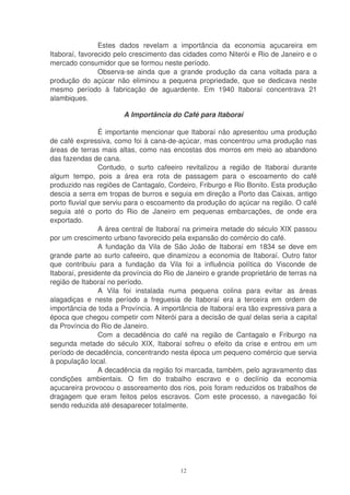 Estes dados revelam a importância da economia açucareira em
Itaboraí, favorecido pelo crescimento das cidades como Niterói e Rio de Janeiro e o
mercado consumidor que se formou neste período.
                Observa-se ainda que a grande produção da cana voltada para a
produção do açúcar não eliminou a pequena propriedade, que se dedicava neste
mesmo período à fabricação de aguardente. Em 1940 Itaboraí concentrava 21
alambiques.

                       A Importância do Café para Itaboraí

                É importante mencionar que Itaboraí não apresentou uma produção
de café expressiva, como foi à cana-de-açúcar, mas concentrou uma produção nas
áreas de terras mais altas, como nas encostas dos morros em meio ao abandono
das fazendas de cana.
                Contudo, o surto cafeeiro revitalizou a região de Itaboraí durante
algum tempo, pois a área era rota de passagem para o escoamento do café
produzido nas regiões de Cantagalo, Cordeiro, Friburgo e Rio Bonito. Esta produção
descia a serra em tropas de burros e seguia em direção a Porto das Caixas, antigo
porto fluvial que serviu para o escoamento da produção do açúcar na região. O café
seguia até o porto do Rio de Janeiro em pequenas embarcações, de onde era
exportado.
                A área central de Itaboraí na primeira metade do século XIX passou
por um crescimento urbano favorecido pela expansão do comércio do café.
                A fundação da Vila de São João de Itaboraí em 1834 se deve em
grande parte ao surto cafeeiro, que dinamizou a economia de Itaboraí. Outro fator
que contribuiu para a fundação da Vila foi a influência política do Visconde de
Itaboraí, presidente da província do Rio de Janeiro e grande proprietário de terras na
região de Itaboraí no período.
                A Vila foi instalada numa pequena colina para evitar as áreas
alagadiças e neste período a freguesia de Itaboraí era a terceira em ordem de
importância de toda a Província. A importância de Itaboraí era tão expressiva para a
época que chegou competir com Niterói para a decisão de qual delas seria a capital
da Província do Rio de Janeiro.
                Com a decadência do café na região de Cantagalo e Friburgo na
segunda metade do século XIX, Itaboraí sofreu o efeito da crise e entrou em um
período de decadência, concentrando nesta época um pequeno comércio que servia
à população local.
                A decadência da região foi marcada, também, pelo agravamento das
condições ambientais. O fim do trabalho escravo e o declínio da economia
açucareira provocou o assoreamento dos rios, pois foram reduzidos os trabalhos de
dragagem que eram feitos pelos escravos. Com este processo, a navegacão foi
sendo reduzida até desaparecer totalmente.




                                          12
 