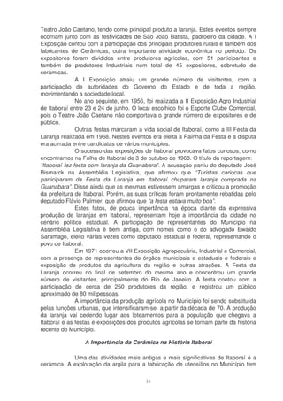 Teatro João Caetano, tendo como principal produto a laranja. Estes eventos sempre
ocorriam junto com as festividades de São João Batista, padroeiro da cidade. A I
Exposição contou com a participação dos principais produtores rurais e também dos
fabricantes de Cerâmicas, outra importante atividade econômica no período. Os
expositores foram divididos entre produtores agrícolas, com 51 participantes e
também de produtores Industriais num total de 45 expositores, sobretudo de
cerâmicas.
               A I Exposição atraiu um grande número de visitantes, com a
participação de autoridades do Governo do Estado e de toda a região,
movimentando a sociedade local.
               No ano seguinte, em 1956, foi realizada a II Exposição Agro Industrial
de Itaboraí entre 23 e 24 de junho. O local escolhido foi o Esporte Clube Comercial,
pois o Teatro João Caetano não comportava o grande número de expositores e de
público.
               Outras festas marcaram a vida social de Itaboraí, como a III Festa da
Laranja realizada em 1968. Nestes eventos era eleita a Rainha da Festa e a disputa
era acirrada entre candidatas de vários municípios.
               O sucesso das exposições de Itaboraí provocava fatos curiosos, como
encontramos na Folha de Itaboraí de 3 de outubro de 1968. O título da reportagem:
“Itaboraí fez festa com laranja da Guanabara”. A acusação partiu do deputado José
Bismarck na Assembléia Legislativa, que afirmou que “Turistas cariocas que
participaram da Festa da Laranja em Itaboraí chuparam laranja comprada na
Guanabara”. Disse ainda que as mesmas estivessem amargas e criticou a promoção
da prefeitura de Itaboraí. Porém, as suas críticas foram prontamente rebatidas pelo
deputado Flávio Palmier, que afirmou que “a festa estava muito boa”.
               Estes fatos, de pouca importância na época diante da expressiva
produção de laranjas em Itaboraí, representam hoje a importância da cidade no
cenário político estadual. A participação de representantes do Município na
Assembléia Legislativa é bem antiga, com nomes como o do advogado Ewaldo
Saramago, eleito várias vezes como deputado estadual e federal, representando o
povo de Itaboraí.
               Em 1971 ocorreu a VII Exposição Agropecuária, Industrial e Comercial,
com a presença de representantes de órgãos municipais e estaduais e federais e
exposição de produtos da agricultura da região e outras atrações. A Festa da
Laranja ocorreu no final de setembro do mesmo ano e concentrou um grande
número de visitantes, principalmente do Rio de Janeiro. A festa contou com a
participação de cerca de 250 produtores da região, e registrou um público
aproximado de 80 mil pessoas.
               A importância da produção agrícola no Município foi sendo substituída
pelas funções urbanas, que intensificaram-se a partir da década de 70. A produção
da laranja vai cedendo lugar aos loteamentos para a população que chegava a
Itaboraí e as festas e exposições dos produtos agrícolas se tornam parte da história
recente do Município.

                 A Importância da Cerâmica na História Itaboraí

            Uma das atividades mais antigas e mais significativas de Itaboraí é a
cerâmica. A exploração da argila para a fabricação de utensílios no Município tem

                                         16
 