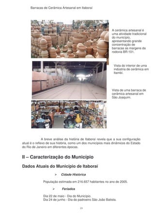 Barracas de Cerâmica Artesanal em Itaboraí




                                                               A cerâmica artesanal é
                                                               uma atividade tradicional
                                                               do município,
                                                               apresentando grande
                                                               concentração de
                                                               barracas as margens da
                                                               rodovia BR-101.



                                                                 Vista do interior de uma
                                                                 indústria de cerâmica em
                                                                 Itambí.




                                                               Vista de uma barraca de
                                                               cerâmica artesanal em
                                                               São Joaquim.




               A breve análise da história de Itaboraí revela que a sua configuração
atual é o reflexo de sua história, como um dos municípios mais dinâmicos do Estado
do Rio de Janeiro em diferentes épocas.


II – Caracterização do Município
Dados Atuais do Município de Itaboraí
                           Cidade Histórica

               População estimada em 216.657 habitantes no ano de 2005.

                            Feriados

               Dia 22 de maio - Dia do Município.
               Dia 24 de junho - Dia do padroeiro São João Batista.

                                         19
 