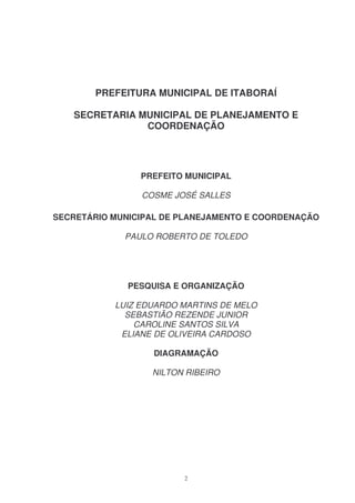 PREFEITURA MUNICIPAL DE ITABORAÍ

   SECRETARIA MUNICIPAL DE PLANEJAMENTO E
               COORDENAÇÃO




                PREFEITO MUNICIPAL

                COSME JOSÉ SALLES

SECRETÁRIO MUNICIPAL DE PLANEJAMENTO E COORDENAÇÃO

             PAULO ROBERTO DE TOLEDO




              PESQUISA E ORGANIZAÇÃO

           LUIZ EDUARDO MARTINS DE MELO
             SEBASTIÃO REZENDE JUNIOR
               CAROLINE SANTOS SILVA
            ELIANE DE OLIVEIRA CARDOSO

                  DIAGRAMAÇÃO

                  NILTON RIBEIRO




                        2
 