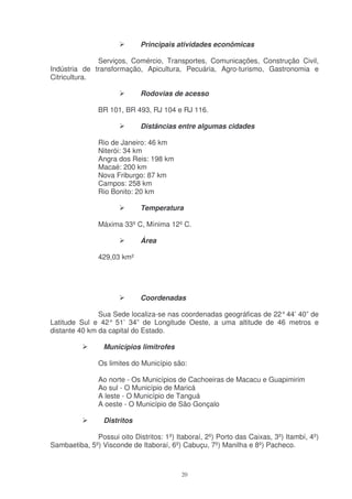 Principais atividades econômicas

              Serviços, Comércio, Transportes, Comunicações, Construção Civil,
Indústria de transformação, Apicultura, Pecuária, Agro-turismo, Gastronomia e
Citricultura.

                             Rodovias de acesso

               BR 101, BR 493, RJ 104 e RJ 116.

                             Distâncias entre algumas cidades

               Rio de Janeiro: 46 km
               Niterói: 34 km
               Angra dos Reis: 198 km
               Macaé: 200 km
               Nova Friburgo: 87 km
               Campos: 258 km
               Rio Bonito: 20 km

                             Temperatura

               Máxima 33º C, Mínima 12º C.

                             Área

               429,03 km²




                             Coordenadas

               Sua Sede localiza-se nas coordenadas geográficas de 22° 44’ 40” de
Latitude Sul e 42° 51’ 34” de Longitude Oeste, a uma altitude de 46 metros e
distante 40 km da capital do Estado.

                 Municípios limítrofes

               Os limites do Município são:

               Ao norte - Os Municípios de Cachoeiras de Macacu e Guapimirim
               Ao sul - O Município de Maricá
               A leste - O Município de Tanguá
               A oeste - O Município de São Gonçalo

                 Distritos

              Possui oito Distritos: 1º) Itaboraí, 2º) Porto das Caixas, 3º) Itambí, 4º)
Sambaetiba, 5º) Visconde de Itaboraí, 6º) Cabuçu, 7º) Manilha e 8º) Pacheco.



                                           20
 