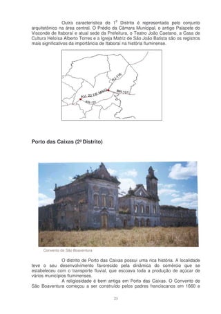 Outra característica do 10 Distrito é representada pelo conjunto
arquitetônico na área central. O Prédio da Câmara Municipal, o antigo Palacete do
Visconde de Itaboraí e atual sede da Prefeitura, o Teatro João Caetano, a Casa de
Cultura Heloísa Alberto Torres e a Igreja Matriz de São João Batista são os registros
mais significativos da importância de Itaboraí na história fluminense.




Porto das Caixas (2º Distrito)




     Convento de São Boaventura

               O distrito de Porto das Caixas possui uma rica história. A localidade
teve o seu desenvolvimento favorecido pela dinâmica do comércio que se
estabeleceu com o transporte fluvial, que escoava toda a produção de açúcar de
vários municípios fluminenses.
               A religiosidade é bem antiga em Porto das Caixas. O Convento de
São Boaventura começou a ser construído pelos padres franciscanos em 1660 e

                                         23
 