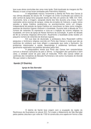 teve suas obras concluídas dez anos mais tarde. Está localizado às margens do Rio
Macacu e suas ruínas foram tombadas pelo Patrimônio Histórico.
                A religiosidade marcou novamente o distrito de Porto das Caixas já
nas últimas décadas do século XX. A imagem do Cristo Crucificado que estava no
altar central da Igreja teria sangrado diante dos fiéis em janeiro de 1968. Em 1970,
novamente, teria, a imagem, sangrado diante dos fiéis durante uma missa. Foram
realizados vários exames de sangue, visitas de enviados do Vaticano, e após vários
estudos a Igreja Católica caracterizou os acontecimentos como um milagre.
Independente da posição da Igreja Católica em reconhecer os fatos como milagres,
pessoas de diversos lugares visitavam a localidade. Durante toda a década de 70 o
número de visitantes foi expressivo e criou-se a tradição do turismo religioso na
localidade, em torno da Igreja de Nossa Senhora da Conceição. A partir da década
de 80 as romarias religiosas diminuíram. Atualmente a localidade ainda recebe um
pequeno número de visitantes de diversos lugares.
                Em sua tese de doutorado, a professora Zeny Rosendahl (UERJ)
pesquisou o fenômeno religioso ocorrido em Porto das Caixas e revela que são as
carências do cotidiano que mais afligem a população que visita o Santuário. Os
problemas relacionados a saúde, desemprego e problemas familiares estão
geralmente registrados nos pedidos deixados pelos fiéis.
                A pesquisadora revela que Porto das Caixas tem características
comuns a diversos santuários do país e afirma: “a linguagem dos santuários é bem
clara, a verdade social do país está ali traduzida. Porto das Caixas reflete as
carências dos moradores da Baixada Fluminense e de outros municípios do Grande
Rio que visitam o Santuário”.

Itambi (3º Distrito)
           Igreja de São Barnabé




              O distrito de Itambi teve origem com a ocupação da região do
Recôncavo da Guanabara no século XVI. Foi criado o Aldeamento de São Barnabé
pelos padres Jesuítas e por volta de 1705 foi construída uma capela em honra a São



                                         24
 