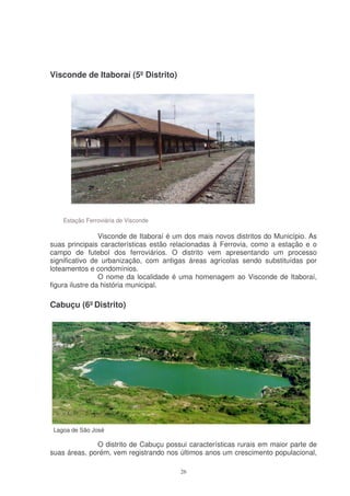 Visconde de Itaboraí (5º Distrito)




    Estação Ferroviária de Visconde

                 Visconde de Itaboraí é um dos mais novos distritos do Município. As
suas principais características estão relacionadas à Ferrovia, como a estação e o
campo de futebol dos ferroviários. O distrito vem apresentando um processo
significativo de urbanização, com antigas áreas agrícolas sendo substituídas por
loteamentos e condomínios.
                 O nome da localidade é uma homenagem ao Visconde de Itaboraí,
figura ilustre da história municipal.

Cabuçu (6º Distrito)




 Lagoa de São José

              O distrito de Cabuçu possui características rurais em maior parte de
suas áreas, porém, vem registrando nos últimos anos um crescimento populacional,

                                         26
 