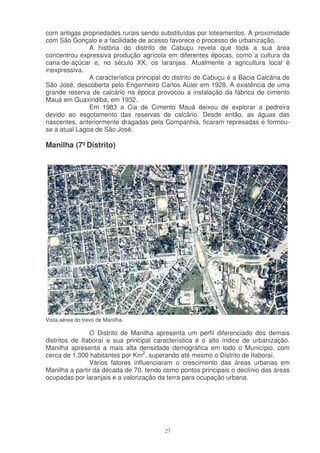 com antigas propriedades rurais sendo substituídas por loteamentos. A proximidade
com São Gonçalo e a facilidade de acesso favorece o processo de urbanização.
               A história do distrito de Cabuçu revela que toda a sua área
concentrou expressiva produção agrícola em diferentes épocas, como a cultura da
cana-de-açúcar e, no século XX, os laranjais. Atualmente a agricultura local é
inexpressiva.
               A característica principal do distrito de Cabuçu é a Bacia Calcária de
São José, descoberta pelo Engenheiro Carlos Auler em 1928. A existência de uma
grande reserva de calcário na época provocou a instalação da fábrica de cimento
Mauá em Guaxindiba, em 1932.
               Em 1983 a Cia de Cimento Mauá deixou de explorar a pedreira
devido ao esgotamento das reservas de calcário. Desde então, as águas das
nascentes, anteriormente dragadas pela Companhia, ficaram represadas e formou-
se a atual Lagoa de São José.

Manilha (7º Distrito)




Vista aérea do trevo de Manilha.

                O Distrito de Manilha apresenta um perfil diferenciado dos demais
distritos de Itaboraí e sua principal característica é o alto índice de urbanização.
Manilha apresenta a mais alta densidade demográfica em todo o Município, com
cerca de 1.300 habitantes por Km2, superando até mesmo o Distrito de Itaboraí.
                Vários fatores influenciaram o crescimento das áreas urbanas em
Manilha a partir da década de 70, tendo como pontos principais o declínio das áreas
ocupadas por laranjais e a valorização da terra para ocupação urbana.




                                         27
 