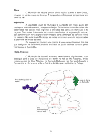 Clima
              O Município de Itaboraí possui clima tropical quente e semi-úmido,
chuvoso no verão e seco no inverno. A temperatura média anual apresenta-se em
torno de 23°.

Vegetação
             A vegetação atual do Município é composta em maior parte por
pastagens, mata de encosta, mangues e brejos. Os remanescentes de matas são
observados nos setores mais íngremes e elevados das Serras do Barbosão e do
Lagarto. São matas tipicamente secundárias resultantes da regeneração natural,
pois concentraram muita exploração de madeira para a obtenção de carvão e lenha
no passado. No restante do Município, as matas encontram-se muito fragmentadas
e aparecem em locais isolados.
             Os manguezais ocupam uma grande área na desembocadura dos rios
que deságuam na Baía de Guanabara em áreas de pouco declives cortadas pelos
rios Macacu e Guaxindiba.

Meio Ambiente

             O Município de Itaboraí apresenta ecossistemas significativos, com
destaque para a área do manguezal de Itambi na foz do Rio Caceribú, áreas
remanescentes de Mata Atlântica na Serra do Barbosão, nas Serras do Lagarto e
Cassorotiba ao Sul e ainda a Bacia Calcária de São José, no Distrito de Cabuçu.




 Área do Manguezal de                                                  Área da Serra
 Itambi                                                                do Barbosão




                         Sítio
                         Paleontológico
                         de São José




                                          30
 