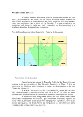 Área da Serra do Barbosão

              A área da Serra do Barbosão é uma das últimas áreas verdes, em bom
estado de preservação, dos municípios de Tanguá e Itaboraí. Abriga espécies de
flora e fauna remanescente de Mata Atlântica e várias nascentes de rios de pequeno
curso que contribuem para a bacia do rio Caceribú. O grande crescimento da
população está tornando cada vez mais freqüentes os desmatamentos e a
ampliação de cultura de subsistência nesta área.

Área de Proteção Ambiental de Guapimirim – Reserva de Manguezal




    Fonte: Instituto Baía de Guanabara

              Itaboraí pertence à Área de Proteção Ambiental de Guapimirim, que
engloba ainda os municípios de São Gonçalo, Guapimirim e Magé. A área de
manguezal do Município está localizada a oeste, na desembocadura dos rios
Guaxindiba e Caceribú.
              A APA de Guapimirim concentra os manguezais da porção oriental da
Baía de Guanabara e ocupa uma área de mais de 14 mil m2. Foi criada em 1984,
tornando-se a primeira unidade de conservação específica de manguezais no país.
              A importância dos manguezais decorre do fato destas áreas serem
importantes ecossistemas de transição, que concentram diferentes espécies de
fauna e flora que buscam estes locais como abrigo para a reprodução, como aves,
peixes, caranguejos, etc. Desta forma, os manguezais são caracterizados como
verdadeiros berçários para diversas espécies.


                                         31
 