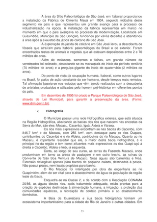 A área do Sítio Paleontológico de São José, em Itaboraí proporcionou
a instalação da Fábrica de Cimento Mauá em 1934, segunda indústria deste
segmento no país e que representou um grande avanço para o processo de
industrialização na época. A instalação da fábrica representou um marco no
momento em que o país avançava no processo de modernização. Localizada em
Guaxindiba, Município de São Gonçalo, funcionou por várias décadas e abandonou
a área após a exaustão da jazida de calcário de São José.
               A exploração da jazida de calcário em São José levou a descoberta de
fósseis que atraíram para Itaboraí paleontólogos do Brasil e do exterior. Foram
encontrados restos de animais e vegetais que ali estavam depositados entre 2 e 70
milhões de anos.
               Além de moluscos, sementes e folhas, um grande número de
vertebrados foi coletado, destacando-se os marsupiais do inicio do período terciário
(70 milhões de anos) e a preguiça-gigante do inicio do quaternário (2 milhões de
anos).
               Do ponto de vista da ocupação humana, Itaboraí, como outros lugares
no Brasil, foi palco de ação constante do ser humano, desde tempos mais remotos.
Tal afirmação baseia-se nos estudos que vêm sendo realizados com a descoberta
de artefatos produzidos e utilizados pelo homem pré-histórico em diferentes pontos
do país.
               Em dezembro de 1995 foi criado o Parque Paleontológico de São José,
através de Lei Municipal, para garantir a preservação da área. (Fonte:
www.drm.gov.rj.br).

                Hidrografia

                O Município possui uma rede hidrográfica extensa, que está situada
na Região Hidrográfica, abarcando as bacias dos rios que nascem nas encostas da
Serra do Mar, são eles: Macacu, Caceribú, Iguá, Aldeia e Várzea.
                Os rios mais expressivos encontram-se nas bacias do Caceribú, com
846,7 km² e do Macacu, com 256 km², com destaque para os rios Duques,
contribuintes do Caceribú e o rio Aldeia, contribuinte do rio Macacu. Quanto ao rio
Macacu, é importante ressaltar que ele, o maior desta bacia hidrográfica, é o
principal rio da região e tem como afluentes mais expressivos os rios Guapi-açú à
direita e Caceribú, Aldeia e Imbu à esquerda.
                Corta, ao longo de seu curso, as terras da Fazenda Macacú, onde
predominam em torno as áreas de pastagem e em outro trecho, as ruínas do
Convento de São Boa Ventura de Macacú. Suas águas são barrentas e frias.
Extensão navegável apenas para barcos de pequeno calado, destinados à pesca.
Não possui praias, nem locais propícios para banho.
                O Rio Macacú foi interligado por obra de engenharia ao rio
Guapimirim, além de ser vital para o abastecimento de água da população da região
leste da Bacia.
                Enquadra-se na Classe 2, e de acordo com a Resolução CONAMA
20/86, as águas destes rios, após tratamento adequado, estão prontas para a
criação de espécies destinadas à alimentação humana, a irrigação, a proteção das
comunidades aquáticas, a recreação de contato primário e ao abastecimento
doméstico.
                A Baía de Guanabara e sua bacia hidrográfica formam um
ecossistema importantíssimo para a cidade do Rio de Janeiro e outras cidades. Em

                                         33
 