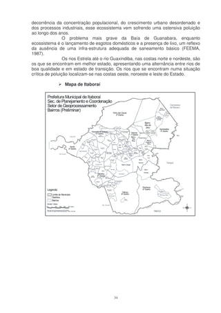 decorrência da concentração populacional, do crescimento urbano desordenado e
dos processos industriais, esse ecossistema vem sofrendo uma ostensiva poluição
ao longo dos anos.
                 O problema mais grave da Baía de Guanabara, enquanto
ecossistema é o lançamento de esgotos domésticos e a presença de lixo, um reflexo
da ausência de uma infra-estrutura adequada de saneamento básico (FEEMA,
1987).
                 Os rios Estrela até o rio Guaxindiba, nas costas norte e nordeste, são
os que se encontram em melhor estado, apresentando uma alternância entre rios de
boa qualidade e em estado de transição. Os rios que se encontram numa situação
crítica de poluição localizam-se nas costas oeste, noroeste e leste do Estado.

                 Mapa de Itaboraí




                                          34
 