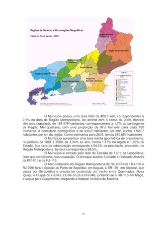 O Município possui uma área total de 429,3 km², correspondentes a
7,5% da área da Região Metropolitana. De acordo com o censo de 2000, Itaboraí
têm uma população de 187.479 habitantes, correspondentes a 1,7% do contingente
da Região Metropolitana, com uma proporção de 97,6 homens para cada 100
mulheres. A densidade demográfica é de 436,0 habitantes por km², contra 1.909,7
habitantes por km da região. Como estimativa para 2005, temos 216.657 habitantes.
               O Município apresentou uma taxa média geométrica de crescimento,
no período de 1991 a 2000, de 3,34% ao ano, contra 1,17% na região e 1,30% no
Estado. Sua taxa de urbanização corresponde a 94,5% da população, enquanto, na
Região Metropolitana, tal taxa corresponde a 99,5%.
               O Município é cortado pelo leito da Estrada de Ferro da Leopoldina,
fator que condicionou sua ocupação. O principal acesso à cidade é realizado através
da BR-101 e da RJ-116.
               O Arco rodoviário da Região Metropolitana do Rio (BR-493 / RJ-109 e
RJ-099) fará a ligação do Porto de Sepetiba, em Itaguaí, à BR-101, em Itaboraí, que
passa por Seropédica e precisa ter construído um trecho entre Queimados, Nova
Iguaçu e Duque de Caxias. Lá ele cruza a BR-040, juntando-se à BR-116 em Magé,
e segue para Guapimirim, chegando a Itaboraí no trevo de Manilha.




                                        35
 