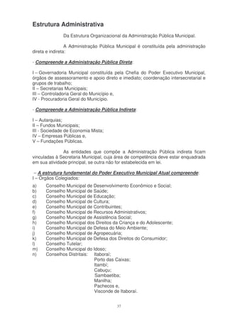 Estrutura Administrativa
              Da Estrutura Organizacional da Administração Pública Municipal.

                 A Administração Pública Municipal é constituída pela administração
direta e indireta:

- Compreende a Administração Pública Direta:

I – Governadoria Municipal constituída pela Chefia do Poder Executivo Municipal,
órgãos de assessoramento e apoio direto e imediato; coordenação intersecretarial e
grupos de trabalho;
II – Secretarias Municipais;
III – Controladoria Geral do Município e,
IV - Procuradoria Geral do Município.

- Compreende a Administração Pública Indireta:

I – Autarquias;
II – Fundos Municipais;
III - Sociedade de Economia Mista;
IV – Empresas Públicas e,
V – Fundações Públicas.

               As entidades que compõe a Administração Pública indireta ficam
vinculadas à Secretaria Municipal, cuja área de competência deve estar enquadrada
em sua atividade principal, se outra não for estabelecida em lei.

 – A estrutura fundamental do Poder Executivo Municipal Atual compreende:
I – Órgãos Colegiados:
a)    Conselho Municipal de Desenvolvimento Econômico e Social;
b)    Conselho Municipal de Saúde;
c)    Conselho Municipal de Educação;
d)    Conselho Municipal de Cultura;
e)    Conselho Municipal de Contribuintes;
f)    Conselho Municipal de Recursos Administrativos;
g)    Conselho Municipal de Assistência Social;
h)    Conselho Municipal dos Direitos da Criança e do Adolescente;
i)    Conselho Municipal de Defesa do Meio Ambiente;
j)    Conselho Municipal de Agropecuária;
k)    Conselho Municipal de Defesa dos Direitos do Consumidor;
l)    Conselho Tutelar;
m)    Conselho Municipal do Idoso;
n)    Conselhos Distritais: Itaboraí;
                            Porto das Caixas;
                            Itambí;
                            Cabuçu;
                             Sambaetiba;
                            Manilha;
                            Pachecos e,
                            Visconde de Itaboraí.


                                        37
 