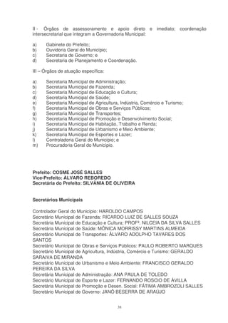 II - Órgãos de assessoramento e apoio direto e imediato; coordenação
intersecretarial que integram a Governadoria Municipal:

a)    Gabinete do Prefeito;
b)    Ouvidoria Geral do Município;
c)    Secretaria de Governo; e
d)    Secretaria de Planejamento e Coordenação.

III – Órgãos de atuação específica:

a)    Secretaria Municipal de Administração;
b)    Secretaria Municipal de Fazenda;
c)    Secretaria Municipal de Educação e Cultura;
d)    Secretaria Municipal de Saúde;
e)    Secretaria Municipal de Agricultura, Indústria, Comércio e Turismo;
f)    Secretaria Municipal de Obras e Serviços Públicos;
g)    Secretaria Municipal de Transportes;
h)    Secretaria Municipal de Promoção e Desenvolvimento Social;
i)    Secretaria Municipal de Habitação, Trabalho e Renda;
j)    Secretaria Municipal de Urbanismo e Meio Ambiente;
k)    Secretaria Municipal de Esportes e Lazer;
l)    Controladoria Geral do Município; e
m)    Procuradoria Geral do Município.




Prefeito: COSME JOSÉ SALLES
Vice-Prefeito: ÀLVARO REBOREDO
Secretária do Prefeito: SILVÂNIA DE OLIVEIRA


Secretários Municipais

Controlador Geral do Município: HAROLDO CAMPOS
Secretário Municipal de Fazenda: RICARDO LUIZ DE SALLES SOUZA
Secretária Municipal de Educação e Cultura: PROFª. NILCEIA DA SILVA SALLES
Secretária Municipal de Saúde: MÔNICA MORRISSY MARTINS ALMEIDA
Secretário Municipal de Transportes: ÁLVARO ADOLPHO TAVARES DOS
SANTOS
Secretário Municipal de Obras e Serviços Públicos: PAULO ROBERTO MARQUES
Secretário Municipal de Agricultura, Indústria, Comércio e Turismo: GERALDO
SARAIVA DE MIRANDA
Secretário Municipal de Urbanismo e Meio Ambiente: FRANCISCO GERALDO
PEREIRA DA SILVA
Secretária Municipal de Administração: ANA PAULA DE TOLEDO
Secretário Municipal de Esporte e Lazer: FERNANDO ROSCIO DE ÁVILLA
Secretária Municipal de Promoção e Desen. Social: FÁTIMA AMBROZOLI SALLES
Secretário Municipal de Governo: JANÔ BESERRA DE ARAÚJO


                                        38
 