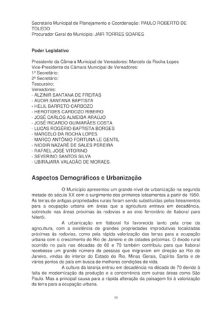 Secretário Municipal de Planejamento e Coordenação: PAULO ROBERTO DE
TOLEDO
Procurador Geral do Município: JAIR TORRES SOARES


Poder Legislativo

Presidente da Câmara Municipal de Vereadores: Marcelo da Rocha Lopes
Vice-Presidente da Câmara Municipal de Vereadores:
1º Secretário:
2º Secretário:
Tesoureiro:
Vereadores:
- ALZINIR SANTANA DE FREITAS
- AUDIR SANTANA BAPTISTA
- HELIL BARRETO CARDOZO
- HEROTIDES CARDOZO RIBEIRO
- JOSÉ CARLOS ALMEIDA ARAÚJO
- JOSÉ RICARDO GUIMARÃES COSTA
- LUCAS ROGÉRIO BAPTISTA BORGES
- MARCELO DA ROCHA LOPES
- MARCO ANTÔNIO FORTUNA LE GENTIL
- NIODIR NAZARÉ DE SALES PEREIRA
- RAFAEL JOSÉ VITORINO
- SEVERINO SANTOS SILVA
- UBIRAJARA VALADÃO DE MORAES.


Aspectos Demográficos e Urbanização
                O Município apresentou um grande nível de urbanização na segunda
metade do século XX com o surgimento dos primeiros loteamentos a partir de 1950.
As terras de antigas propriedades rurais foram sendo substituídas pelos loteamentos
para a ocupação urbana em áreas que a agricultura entrava em decadência,
sobretudo nas áreas próximas às rodovias e ao eixo ferroviário de Itaboraí para
Niterói.
                A urbanização em Itaboraí foi favorecida tanto pela crise da
agricultura, com a existência de grandes propriedades improdutivas localizadas
próximas às rodovias, como pela rápida valorização das terras para a ocupação
urbana com o crescimento do Rio de Janeiro e de cidades próximas. O êxodo rural
ocorrido no país nas décadas de 60 e 70 também contribuiu para que Itaboraí
recebesse um grande número de pessoas que migravam em direção ao Rio de
Janeiro, vindas do interior do Estado do Rio, Minas Gerais, Espírito Santo e de
vários pontos do país em busca de melhores condições de vida.
                A cultura da laranja entrou em decadência na década de 70 devido à
falta de modernização da produção e a concorrência com outras áreas como São
Paulo. Mas a principal causa para a rápida alteração da paisagem foi à valorização
da terra para a ocupação urbana.

                                        39
 