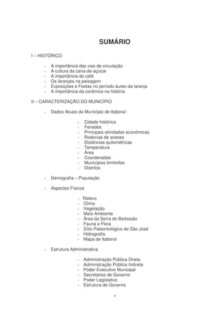 SUMÁRIO
I – HISTÓRICO

     -   A importância das vias de circulação
     -   A cultura da cana-de-açúcar
     -   A importância do café
     -   Os laranjais na paisagem
     -   Exposições e Festas no período áureo da laranja
     -   A importância da cerâmica na história

II – CARACTERIZAÇÃO DO MUNICÍPIO

     -   Dados Atuais do Município de Itaboraí:

                      -     Cidade histórica
                      -     Feriados
                      -     Principais atividades econômicas
                      -     Rodovias de acesso
                      -     Distâncias quilométricas
                      -     Temperatura
                      -     Área
                      -     Coordenadas
                      -     Municípios limítrofes
                      -     Distritos

     -   Demografia – População

     -   Aspectos Físicos

                      -   Relevo
                      -   Clima
                      -   Vegetação
                      -   Meio Ambiente
                      -   Área da Serra do Barbosão
                      -   Fauna e Flora
                      -   Sítio Paleontológico de São José
                      -   Hidrografia
                      -   Mapa de Itaboraí

     -   Estrutura Administrativa

                      -   Administração Pública Direta
                      -   Administração Pública Indireta
                      -   Poder Executivo Municipal
                      -   Secretários de Governo
                      -   Poder Legislativo
                      -   Estrutura de Governo

                                          4
 
