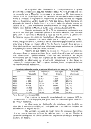 O surgimento dos loteamentos e, consequentemente, o grande
crescimento populacional da segunda metade do século XX foi favorecido pela rede
de circulação que o Município concentrava já na década de 50. Nesta época a
ferrovia tinha um papel significativo no transporte de passageiros entre Itaboraí e
Niterói e favoreceu o surgimento de loteamentos em áreas próximas às estações,
como os loteamentos Jardim Itajubá em Porto das Caixas, Jardim Itamaraty em
Visconde de Itaboraí e Jardim Itambi, em Itambi, todos da primeira metade da
década de 50. Outros loteamentos concentravam-se ao longo das rodovias em
Itaboraí e nos distritos de Manilha e Itambi, áreas atravessadas pela BR-493.
                Durante as décadas de 60 e 70, os loteamentos continuaram a se
expandir pelo Município, favorecidos pela rede de acesso existente, com destaque
para a BR-101 que corta o Município e liga-o ao Rio de Janeiro, a Campos dos
Goytacazes, no norte do estado, ao Espírito Santo e Nordeste do país.
                É importante mencionar ainda que a construção da ponte Rio -
Niterói, inaugurada em 1974, contribuiu para o crescimento populacional de Itaboraí,
encurtando o tempo de viagem até o Rio de Janeiro. A partir deste período o
Município intensifica a característica de “cidade dormitório”, pois parte expressiva de
sua população trabalha no Rio de Janeiro ou Niterói.
                Observa-se que Itaboraí na década de 70 passou por profundas
alterações, deixando as características de um município agrário para se integrar ao
eixo metropolitano, apresentando-se como um dos municípios da Região
Metropolitana com os índices mais expressivos de crescimento populacional e de
urbanização. A observação do crescimento populacional e das taxas de
urbanização, divulgada pelo IBGE, comprova as alterações na paisagem de Itaboraí
na segunda metade do século XX.

   Crescimento Populacional e Avanço da Urbanização em Itaboraí a Partir de 1940
     Ano          Total de       População      População           Índice de
                 População         Rural          Urbana           Urbanização
1940            15.362            3.002          12.360           19,54%
1950            19.472            3.952          15.520           20,30%
1960            31.956            8.389          23.567           26,25%
1970            54.544            12.526         42.018           22,96%
1980            95.723            75.076         20.647           21,57%
1991            139.493           9.285          130.208          93,34%
2000            187.479           10.219         177.260          94,71%
2006            216.657           11.809         204.848          95.56%
Fonte: Censos Demográficos do IBGE.
               Para o cálculo da população no período entre os censos o IBGE faz
uma estimativa do total da população e, para 2002, o total estimado para Itaboraí foi
de 198.924 habitantes.
               A observação da distribuição da população pelo território do
Município é extremamente desigual, como pode ser observado nas imagens do
satélite LandSat de julho de 2002.
               No Município as áreas de maior índice de ocupação das últimas
décadas desenvolveram-se próximo às rodovias, como ocorreu em Manilha. A
densidade demográfica por distrito demonstra a disparidade em relação à ocupação
existente em Itaboraí.

                                           40
 