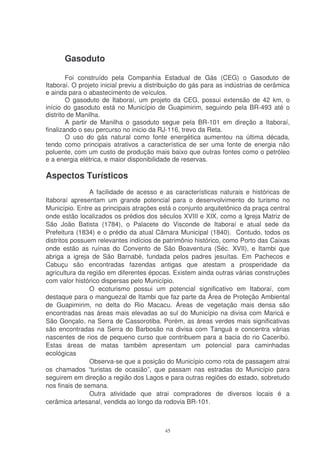 Gasoduto

        Foi construído pela Companhia Estadual de Gás (CEG) o Gasoduto de
Itaboraí. O projeto inicial previu a distribuição do gás para as indústrias de cerâmica
e ainda para o abastecimento de veículos.
        O gasoduto de Itaboraí, um projeto da CEG, possui extensão de 42 km, o
início do gasoduto está no Município de Guapimirim, seguindo pela BR-493 até o
distrito de Manilha.
        A partir de Manilha o gasoduto segue pela BR-101 em direção a Itaboraí,
finalizando o seu percurso no inicio da RJ-116, trevo da Reta.
        O uso do gás natural como fonte energética aumentou na última década,
tendo como principais atrativos a característica de ser uma fonte de energia não
poluente, com um custo de produção mais baixo que outras fontes como o petróleo
e a energia elétrica, e maior disponibilidade de reservas.

Aspectos Turísticos
                A facilidade de acesso e as características naturais e históricas de
Itaboraí apresentam um grande potencial para o desenvolvimento do turismo no
Município. Entre as principais atrações está o conjunto arquitetônico da praça central
onde estão localizados os prédios dos séculos XVIII e XIX, como a Igreja Matriz de
São João Batista (1784), o Palacete do Visconde de Itaboraí e atual sede da
Prefeitura (1834) e o prédio da atual Câmara Municipal (1840). Contudo, todos os
distritos possuem relevantes indícios de patrimônio histórico, como Porto das Caixas
onde estão as ruínas do Convento de São Boaventura (Séc. XVII), e Itambi que
abriga a igreja de São Barnabé, fundada pelos padres jesuítas. Em Pachecos e
Cabuçu são encontradas fazendas antigas que atestam a prosperidade da
agricultura da região em diferentes épocas. Existem ainda outras várias construções
com valor histórico dispersas pelo Município.
                O ecoturismo possui um potencial significativo em Itaboraí, com
destaque para o manguezal de Itambi que faz parte da Área de Proteção Ambiental
de Guapimirim, no delta do Rio Macacu. Áreas de vegetação mais densa são
encontradas nas áreas mais elevadas ao sul do Município na divisa com Maricá e
São Gonçalo, na Serra de Cassorotiba. Porém, as áreas verdes mais significativas
são encontradas na Serra do Barbosão na divisa com Tanguá e concentra várias
nascentes de rios de pequeno curso que contribuem para a bacia do rio Caceribú.
Estas áreas de matas também apresentam um potencial para caminhadas
ecológicas
                Observa-se que a posição do Município como rota de passagem atrai
os chamados “turistas de ocasião”, que passam nas estradas do Município para
seguirem em direção a região dos Lagos e para outras regiões do estado, sobretudo
nos finais de semana.
                Outra atividade que atrai compradores de diversos locais é a
cerâmica artesanal, vendida ao longo da rodovia BR-101.



                                          45
 