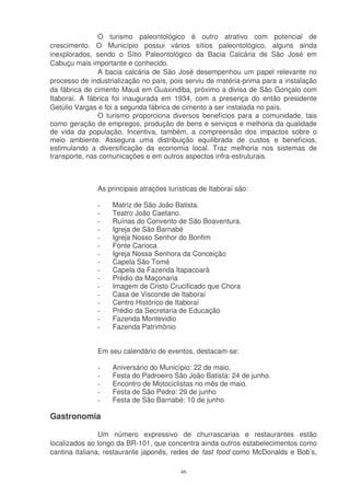 O turismo paleontológico é outro atrativo com potencial de
crescimento. O Município possui vários sítios paleontológico, alguns ainda
inexplorados, sendo o Sítio Paleontológico da Bacia Calcária de São José em
Cabuçu mais importante e conhecido.
               A bacia calcária de São José desempenhou um papel relevante no
processo de industrialização no país, pois serviu de matéria-prima para a instalação
da fábrica de cimento Mauá em Guaxindiba, próximo a divisa de São Gonçalo com
Itaboraí. A fábrica foi inaugurada em 1934, com a presença do então presidente
Getúlio Vargas e foi a segunda fábrica de cimento a ser instalada no país.
               O turismo proporciona diversos benefícios para a comunidade, tais
como geração de empregos, produção de bens e serviços e melhoria da qualidade
de vida da população. Incentiva, também, a compreensão dos impactos sobre o
meio ambiente. Assegura uma distribuição equilibrada de custos e benefícios,
estimulando a diversificação da economia local. Traz melhoria nos sistemas de
transporte, nas comunicações e em outros aspectos infra-estruturais.



               As principais atrações turísticas de Itaboraí são:

              -    Matriz de São João Batista.
              -    Teatro João Caetano.
              -    Ruínas do Convento de São Boaventura.
              -    Igreja de São Barnabé
              -    Igreja Nosso Senhor do Bonfim
              -    Fonte Carioca
              -    Igreja Nossa Senhora da Conceição
              -    Capela São Tomé
              -    Capela da Fazenda Itapacoarà
              -    Prédio da Maçonaria
              -    Imagem de Cristo Crucificado que Chora
              -    Casa de Visconde de Itaboraí
              -    Centro Histórico de Itaboraí
              -    Prédio da Secretaria de Educação
              -    Fazenda Montevidio
              -    Fazenda Patrimônio


              Em seu calendário de eventos, destacam-se:

              -    Aniversário do Município: 22 de maio.
              -    Festa do Padroeiro São João Batista: 24 de junho.
              -    Encontro de Motociclistas no mês de maio.
              -    Festa de São Pedro: 29 de junho
              -    Festa de São Barnabé: 10 de junho

Gastronomia

                Um número expressivo de churrascarias e restaurantes estão
localizados ao longo da BR-101, que concentra ainda outros estabelecimentos como
cantina italiana, restaurante japonês, redes de fast food como McDonalds e Bob’s,

                                          46
 