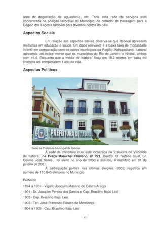 área de degustação de aguardente, etc. Toda esta rede de serviços está
concentrada na posição favorável do Município, de corredor de passagem para a
Região dos Lagos e também para diversos pontos do país.

Aspectos Sociais

               Em relação aos aspectos sociais observa-se que Itaboraí apresenta
melhorias em educação e saúde. Um dado relevante é a baixa taxa de mortalidade
infantil em comparação com os outros municípios da Região Metropolitana. Itaboraí
apresenta um índice menor que os municípios do Rio de Janeiro e Niterói, ambos
com 16,5. Enquanto que a média de Itaboraí ficou em 15,2 mortes em cada mil
crianças até completarem 1 ano de vida.

Aspectos Políticos




      Sede da Prefeitura Municipal de Itaboraí
               A sede da Prefeitura atual está localizada no Palacete do Visconde
de Itaboraí, na Praça Marechal Floriano, nº 221, Centro. O Prefeito atual, Sr.
Cosme José Salles, foi eleito no ano de 2000 e assumiu o mandato em 01 de
janeiro de 2001.
               A participação política nas últimas eleições (2002) registrou um
número de 110.843 eleitores no Município.

Prefeitos
1894 a 1901 - Vigário Joaquim Mariano de Castro Araújo
1901 - Dr. Joaquim Pereira dos Santos e Cap. Brasilino Itajaí Leal
1902 - Cap. Brasilino Itajaí Leal
1903 - Ten. José Francisco Ribeiro de Mendonça
1904 a 1905 - Cap. Brasilino Itajaí Leal

                                                 47
 