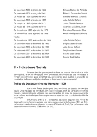 De janeiro de 1955 a janeiro de 1959                     Simaco Ramos de Almeida
De janeiro de 1959 a março de 1961                       Roberto Pereira dos Santos
De março de 1961 a janeiro de 1963                       Gilberto de Paula Antunes
De janeiro de 1963 a janeiro de 1967                     João Batista Caffaro
De março de 1967 a janeiro de 1971                       Jonas Dias de Oliveira
De março de 1971 a janeiro de 1973                       Álvaro de Carvalho Júnior
De fevereiro de 1973 a janeiro de 1976                   Francisco Nunes da Silva
De fevereiro de 1976 a janeiro de 1983                   Milton Rodrigues da Rocha
Rocha
De fevereiro de 1983 a dezembro de 1989                  João Batista Caffaro
De janeiro de 1989 a dezembro de 1992                    Sérgio Alberto Soares
De janeiro de 1993 a dezembro de 1996                    João César Caffaro
De janeiro de 1997 a dezembro de 2000                    Sérgio Alberto Soares
De janeiro de 2001 a dezembro de 2004                    Cosme José Salles
De janeiro de 2005 a dezembro de 2008                    Cosme José Salles




III - Indicadores Sociais
                O novo tipo de gestão pública deve ser menos hierárquico e mais
participativo, e ter por obrigação rever processos para ocupar-se dos resultados e
revisar procedimentos para simplificá-los, gerenciando seus custos e avaliando os
resultados, tudo com o objetivo de elevar o desempenho governamental.

Índice de Desenvolvimento Humano – IDH
                IDH é um Índice criado pela ONU no início da década de 90 que
trouxe uma inovação ao introduzir, em sua concepção, além da variável econômica
(renda), tradicionalmente utilizada nas comparações do grau de desenvolvimento
entre países, variáveis que visam captar outros aspectos das condições de vida da
população.
                O IDH varia entre 0 e 1, e classifica os países segundo três níveis de
desenvolvimento humano: países com baixo desenvolvimento humano (IDH até 0,5);
países com médio desenvolvimento humano (IDH entre 0,5 e 0,8) e países com alto
desenvolvimento humano (IDH acima de 0,8).




                                          49
 