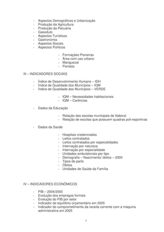 -   Aspectos Demográficos e Urbanização
     -   Produção da Agricultura
     -   Produção da Pecuária
     -   Gasoduto
     -   Aspectos Turísticos
     -   Gastronomia
     -   Aspectos Sociais
     -   Aspectos Políticos

                     -   Formações Pioneiras
                     -   Área com uso urbano
                     -   Manguezal
                     -   Floresta

III – INDICADORES SOCIAIS

     -   Índice de Desenvolvimento Humano – IDH
     -   Índice de Qualidade dos Municípios – IQM
     -   Índice de Qualidade dos Municípios – VERDE

                     - IQM – Necessidades habitacionais
                     - IQM – Carências

     -   Dados da Educação

                     - Relação das escolas municipais de Itaboraí
                     - Relação de escolas que possuem quadras poli-esportivas

     -   Dados da Saúde

                     -   Hospitais credenciados
                     -   Leitos contratados
                     -   Leitos contratados por especialidades
                     -   Internação por natureza
                     -   Internação por especialidade
                     -   Unidades ambulatoriais por tipo
                     -   Demografia – Nascimento/ óbitos – 2005
                     -   Tipos de parto
                     -   Óbitos
                     -   Unidades de Saúde da Família



IV – INDICADORES ECONÔMICOS

     -   PIB – 2004/2005
     -   Evolução dos empregos formais
     -   Evolução do PIB por setor
     -   Indicador de equilíbrio orçamentário em 2005
     -   Indicador do comprometimento da receita corrente com a máquina
         administrativa em 2005

                                       5
 