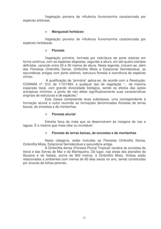 Vegetação pioneira de influência fluviomarinha caracterizada por
espécies arbóreas.


                   Manguezal herbáceo

              Vegetação pioneira de influência fluviomarinha caracterizada por
espécies herbáceas.

                   Floresta

                Vegetação primária, formada por indivíduos de porte arbóreo em
forma contínua, com as espécies dispostas, segundo a altura, em até quatro estratos
definidos, variando entre 20 e 30 metros de altura. Nesta legenda, incluem-se, além
das Florestas Ombrófila Densa, Ombrófila Mista e Estacional Semidecidual, as
secundárias antigas com porte arbóreo, estrutura floresta e ocorrência de espécies
clímax.
                 A qualificação de “primária” aplica-se, de acordo com a Resolução.
CONAMA nº. 010, de 1/10/1993, a qualquer tipo de vegetação “... de máxima
expansão local, com grande diversidade biológica, sendo os efeitos das ações
antrópicas mínimos, a ponto de não afetar significativamente suas características
originais de estruturas e de espécies.”
                Esta classe compreende duas subclasses, uma correspondente à
formação aluvial e outra reunindo as formações denominadas florestas de terras
baixas, de encostas e de montanhas.

                   Floresta aluvial

              Estreita faixa da mata que se desenvolvem às margens de rios e
lagoas. É o mesmo que mata ciliar ou inundável.

                   Floresta de terras baixas, de encostas e de montanhas

                Nesta categoria, estão incluídas as Florestas Ombrófila Densa,
Ombrófila Mista, Estacional Semidecidual e secundária antiga.
                A Ombrófila densa (Floresta Pluvial Tropical) recobre as encostas do
litoral e das Serras do Mar e da Mantiqueira. Dá lugar, nas áreas dos planaltos da
Bocaina e de Itatiaia, acima de 800 metros, à Ombrófila Mista. Ambas estão
relacionadas a ambientes com menos de 60 dias secos no ano, sendo constituídas
por árvores de folhas perenes.




                                         52
 